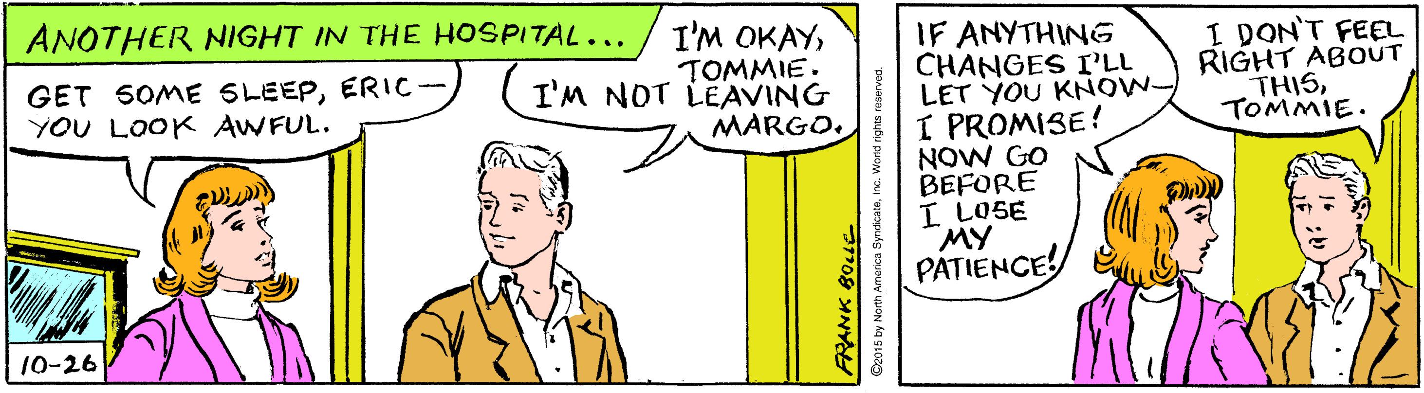 Font OCR: ANOTHER NIGHT IN THE HOSPITAL... I'M OKAYIF ANYTHING CHANGES I'LL LET YOU KNOW- I PROMISE! NOW GO BEFORE I LOSE MY PATIENCE GET SOME SLEEPERIC- YOU LOOK AWFUL. TOMMIE. I'M NOT LEAVING I DON'T FEEL RIGHT ABOUT THISTOMMIE. MARGO10-26 O2015 by North Amanca SyndicateInc. World rights reserved. ANOTHER NIGHT IN THE HOSPITAL... I'M OKAYIF ANYTHING CHANGES I'LL LET YOU KNOW- I PROMISE! NOW GO BEFORE I LOSE MY PATIENCE GET SOME SLEEPERIC- YOU LOOK AWFUL. TOMMIE. I'M NOT LEAVING I DON'T FEEL RIGHT ABOUT THISTOMMIE. MARGO10-26 O2015 by North Amanca SyndicateInc. World rights reserved.