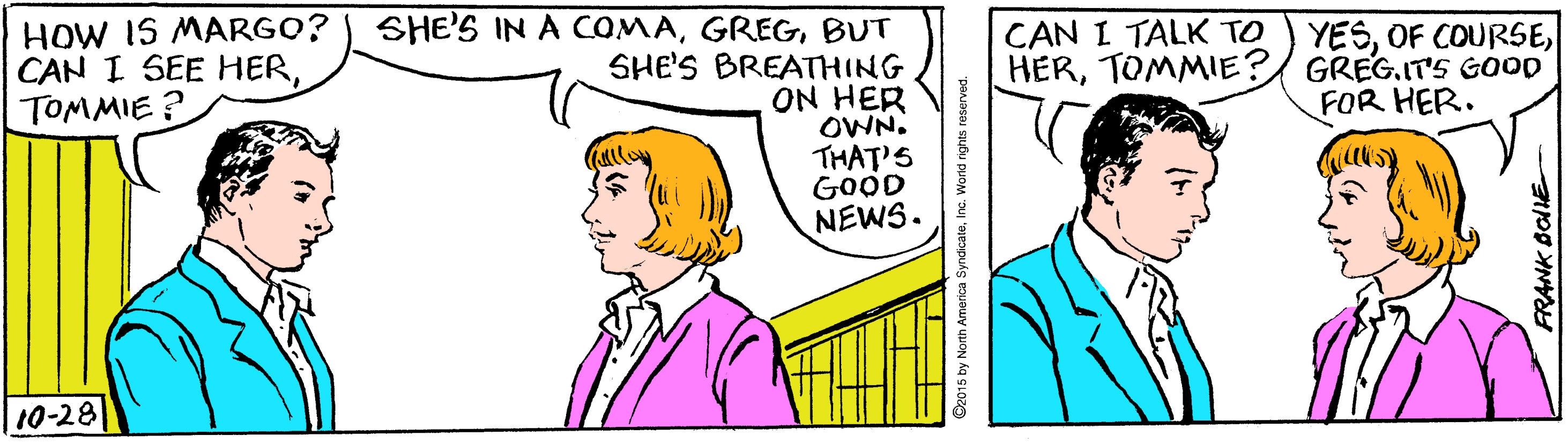 Organism OCR: HOW IS MARGO? CAN I SEE HERTOMMIE? SHE'S IN A COMABUT SHE'S BREATHING ON HER OWN. THAT'S GOOD NEWS. CAN I TALK TO YESTOMMIE?/ GREG.IT'S GOOD FOR HER. 10-28 RANK BOE HOW IS MARGO? CAN I SEE HERTOMMIE? SHE'S IN A COMABUT SHE'S BREATHING ON HER OWN. THAT'S GOOD NEWS. CAN I TALK TO YESOF COURSETOMMIE?/ GREG.IT'S GOOD FOR HER. 10-28 RANK BOE