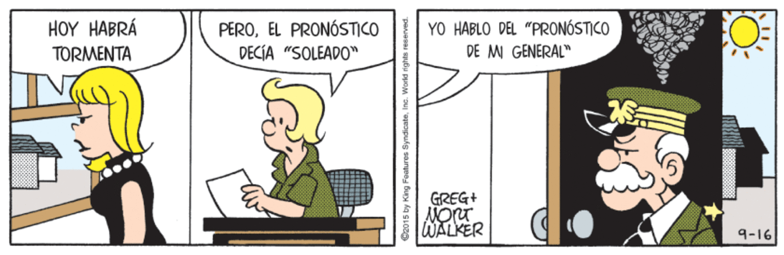 Conversation OCR: HOY HABRÁ YO HABLO DEL "PRONÓSTICO DE MI GENERAL" PEROEL PRONÓSTICO TORMENTA DECÍA "SOLEADO" GREG+ WALKER 9-16 O2015 by King Features SyndicateIna. World rights reserved. HOY HABRÁ YO HABLO DEL "PRONÓSTICO DE MI GENERAL" PEROEL PRONÓSTICO TORMENTA DECÍA "SOLEADO" GREG+ WALKER 9-16 O2015 by King Features SyndicateIna. World rights reserved.