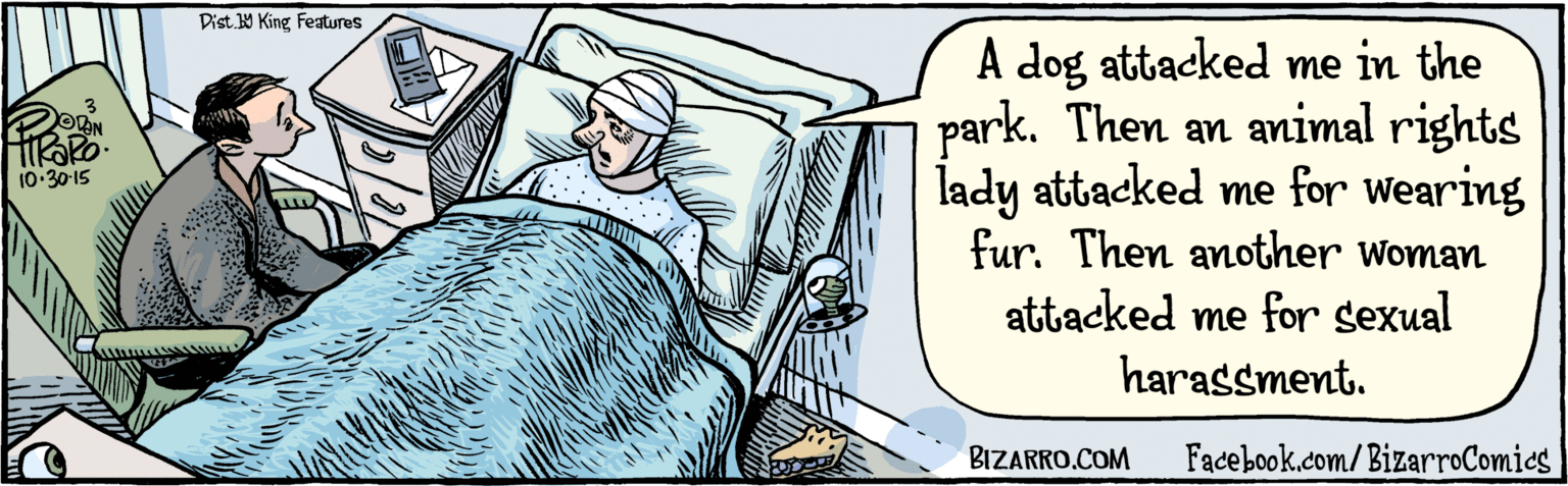 Design OCR: BIZARRO.COM Facebook.com/BizarroComies Dist. Y King Features A dog attacked me in the park. Then an animal rights lady attacked me for wearing fur. Then another Woman attacked me for sexual harassment. 3 10.3015 BIZARRO.COM Facebook.com/BizarroComies Dist. Y King Features A dog attacked me in the park. Then an animal rights lady attacked me for wearing fur. Then another Woman attacked me for sexual harassment. 3 10.3015