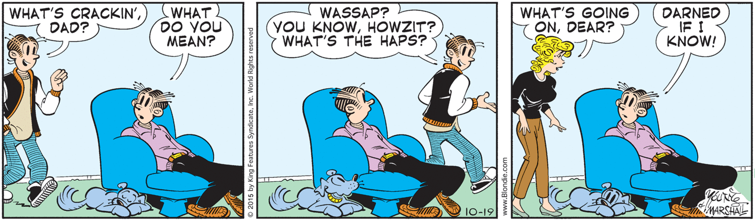Font OCR: WHAT'S CRACKIN') DAD? WHAT DO YOU MEAN? WASSAP? YOU KNOWHOWZIT? WHAT'S THE HAPS? WHAT'S GOING ONDEAR? DARNED IF I KNOW! 10-19 SMARSHAL ights reserved WHAT'S CRACKIN') DAD? WHAT DO YOU MEAN? WASSAP? YOU KNOWHOWZIT? WHAT'S THE HAPS? WHAT'S GOING ONDEAR? DARNED IF I KNOW! 10-19 SMARSHAL ights reserved