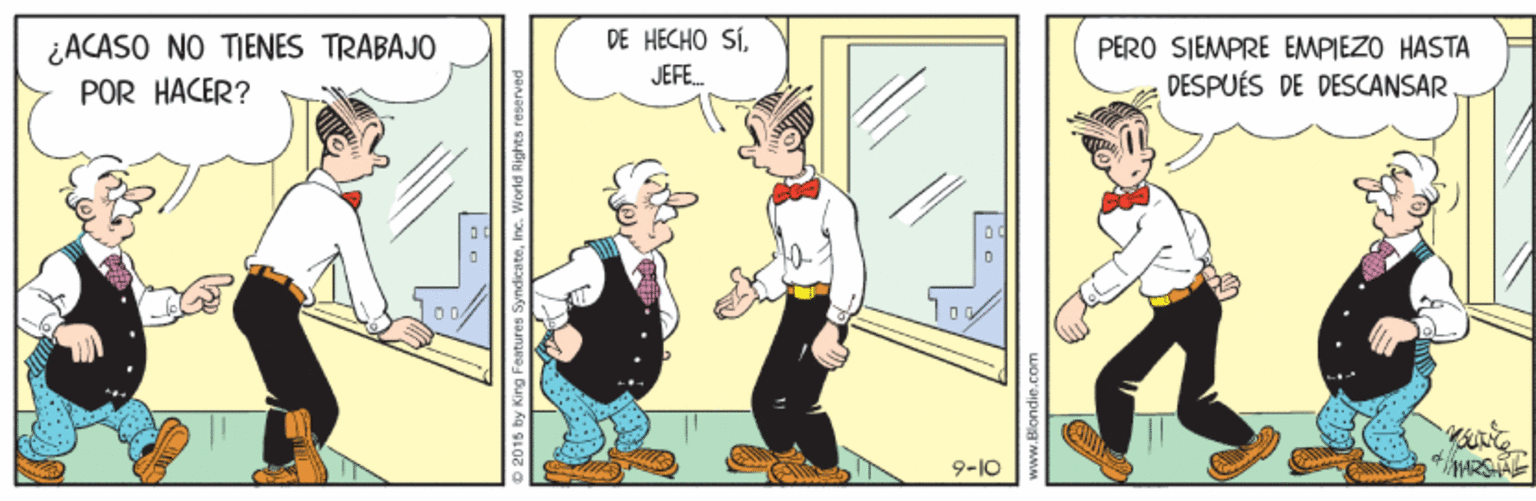 Illustration OCR: ¿ACASO NO TIENES TRABAJO DE HECHO SÍPERO SIEMPRE EMPIEZO HASTA DESPUÉS DE DESCANSAR JEFE. POR HACER? 9-10 MARSTAE 2015 by King Features SyndicateInc. World Rights rese ¿ACASO NO TIENES TRABAJO DE HECHO SÍPERO SIEMPRE EMPIEZO HASTA DESPUÉS DE DESCANSAR JEFE. POR HACER? 9-10 MARSTAE 2015 by King Features SyndicateInc. World Rights rese