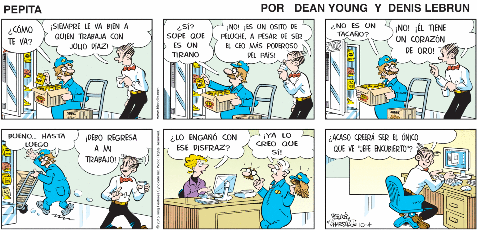 Mammal OCR: NO CONSIGO DORMITAR IRÉ POR BIEN HOY GOLOSINAS PEPTA * JOHN MARSHALL ¡SIEMPRE LE VA BIEN A QUIEN TRABAJA CON JULIO DÍAZ! ¿NO ES UN TACANO? ¡NO! JÉL TIENE UN CORAZÓN DE ORO! ¿Sí? ¿CÓMO ¡NO! ES UN OS/TO DE PELUCHEA PESAR DE SER SUPE QUE TE VA? ES UN EL CEO MÁS PODEROSO TIRANO DEL PAÍS! ¿LO ENGAÑÓ CON ESE DISFRAZ? iYA LO ¿ACASO CREERÁ SER EL ÚNICO QUE VE "JEFE ENCUBIERTO"? BUENO. HASTA ¡DEBO REGRESA A M TRABAJO! LUEGO CREO QUE SÍ! MARSAL 10-4 www.blondie.com )? 0l0 NO CONSIGO DORMITAR IRÉ POR BIEN HOY GOLOSINAS PEPTA * JOHN MARSHALL ¡SIEMPRE LE VA BIEN A QUIEN TRABAJA CON JULIO DÍAZ! ¿NO ES UN TACANO? ¡NO! JÉL TIENE UN CORAZÓN DE ORO! ¿Sí? ¿CÓMO ¡NO! ES UN OS/TO DE PELUCHEA PESAR DE SER SUPE QUE TE VA? ES UN EL CEO MÁS PODEROSO TIRANO DEL PAÍS! ¿LO ENGAÑÓ CON ESE DISFRAZ? iYA LO ¿ACASO CREERÁ SER EL ÚNICO QUE VE "JEFE ENCUBIERTO"? BUENO. HASTA ¡DEBO REGRESA A M TRABAJO! LUEGO CREO QUE SÍ! MARSAL 10-4 www.blondie.com ) ? 0l0