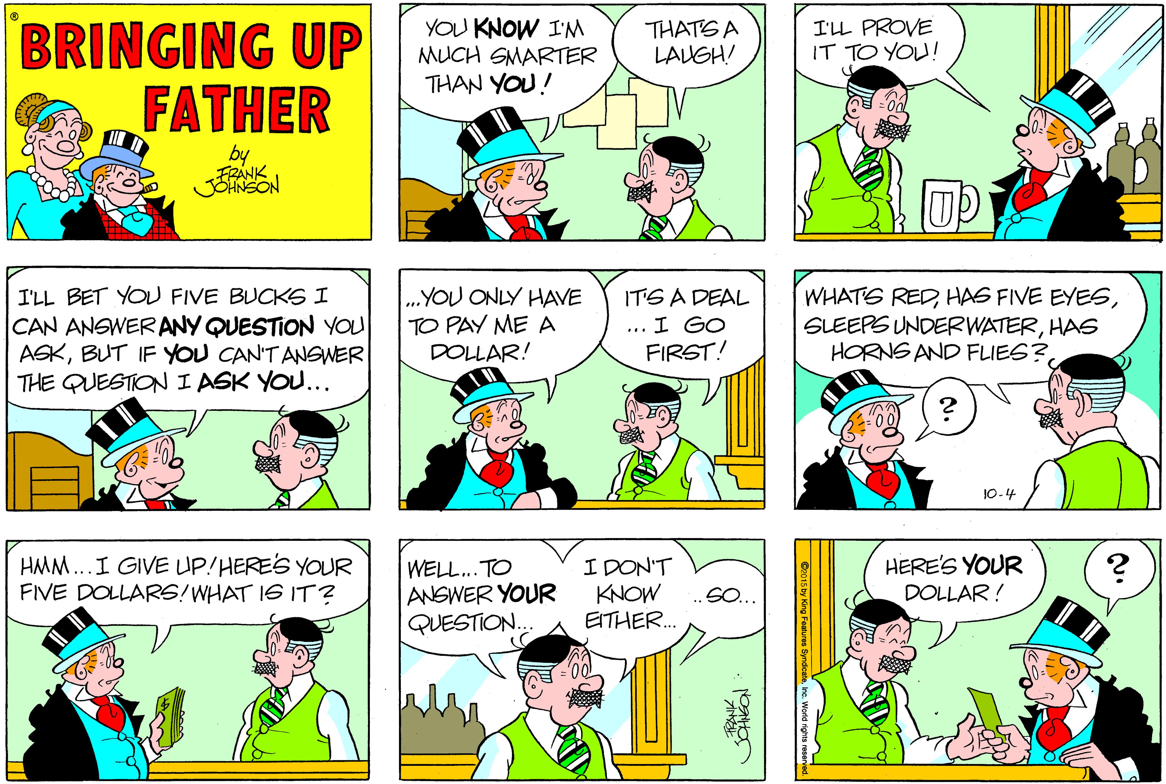 Jaw OCR: BRINGING UP FATHER YOU KNOW I'M MUCH SMARTER THAN YOU! THATS A LAUGH! I'LL PROVE IT TO YOU! by I'LL BET YOU FIVE BUCKS I CAN ANGWERANY QUESTION YOU ASKBUT IF YOU CAN'T ANSWER THE QUESTION I ASK YOU... „YOU ONLY HAVE TO PAY ME A DOLLAR! ITS A DEAL I GO FIRST! WHATS REDHAS HORNS AND FLIES?10-4 HMM..I GIVE UP!HERES YOUR FIVE DOLLARS! WHAT 16 IT ? WELL.. TO ANSWER YOUR QUESTION.. I DON'T KNOW EITHER. HERE'S YOUR DOLLAR ! .SO. BRINGING UP FATHER YOU KNOW I'M MUCH SMARTER THAN YOU! THATS A LAUGH! I'LL PROVE IT TO YOU! by I'LL BET YOU FIVE BUCKS I CAN ANGWERANY QUESTION YOU ASKBUT IF YOU CAN'T ANSWER THE QUESTION I ASK YOU... „YOU ONLY HAVE TO PAY ME A DOLLAR! ITS A DEAL I GO FIRST! WHATS REDHAS FIVE EYESSLEEPS UNDERWATERHAS HORNS AND FLIES?10-4 HMM..I GIVE UP!HERES YOUR FIVE DOLLARS! WHAT 16 IT ? WELL.. TO ANSWER YOUR QUESTION.. I DON'T KNOW EITHER. HERE'S YOUR DOLLAR ! .SO.