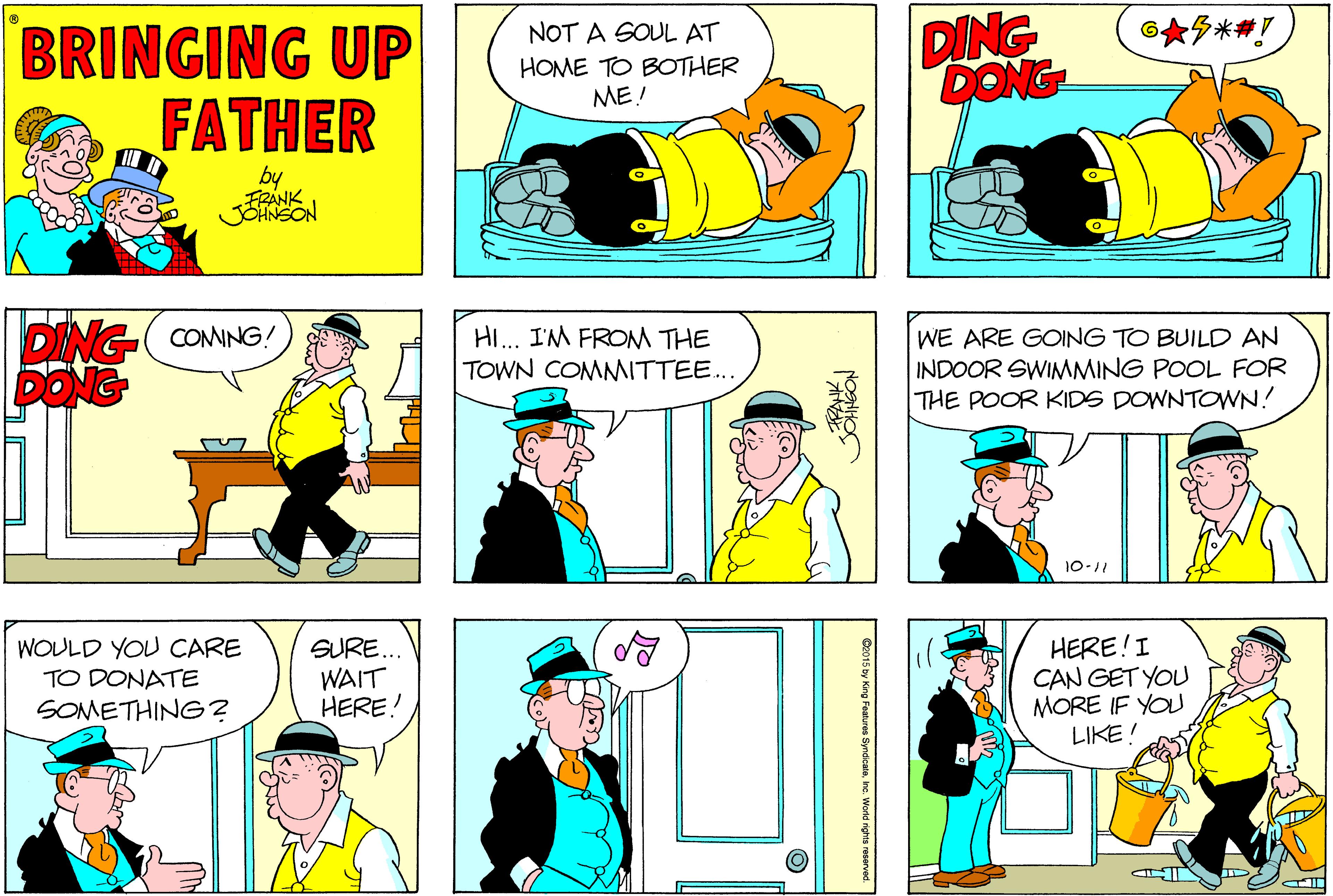 Conversation OCR: DING DONG 6??*# BRINGING UP FATHER NOT A SOUL AT HOME TO BOTHER ME! by FRANK JOHNSON DING- CONNG! DONG HI.. I'M FROM THE WE ARE GOING TO BUILD AN INDOOR SWIMMING POOL FOR THE POOR KIDS DOWNTOWN! TOWN COMITTEE... 10-11 WOULD YOU CARE TO DONATE SOMETHING? SURE.. WAIT HERE! HERE!I CAN GET YOU MORE IF YO LIKE! DING DONG 6 ? ? * # BRINGING UP FATHER NOT A SOUL AT HOME TO BOTHER ME! by FRANK JOHNSON DING- CONNG! DONG HI.. I'M FROM THE WE ARE GOING TO BUILD AN INDOOR SWIMMING POOL FOR THE POOR KIDS DOWNTOWN! TOWN COMITTEE... 10-11 WOULD YOU CARE TO DONATE SOMETHING? SURE.. WAIT HERE! HERE!I CAN GET YOU MORE IF YO LIKE!