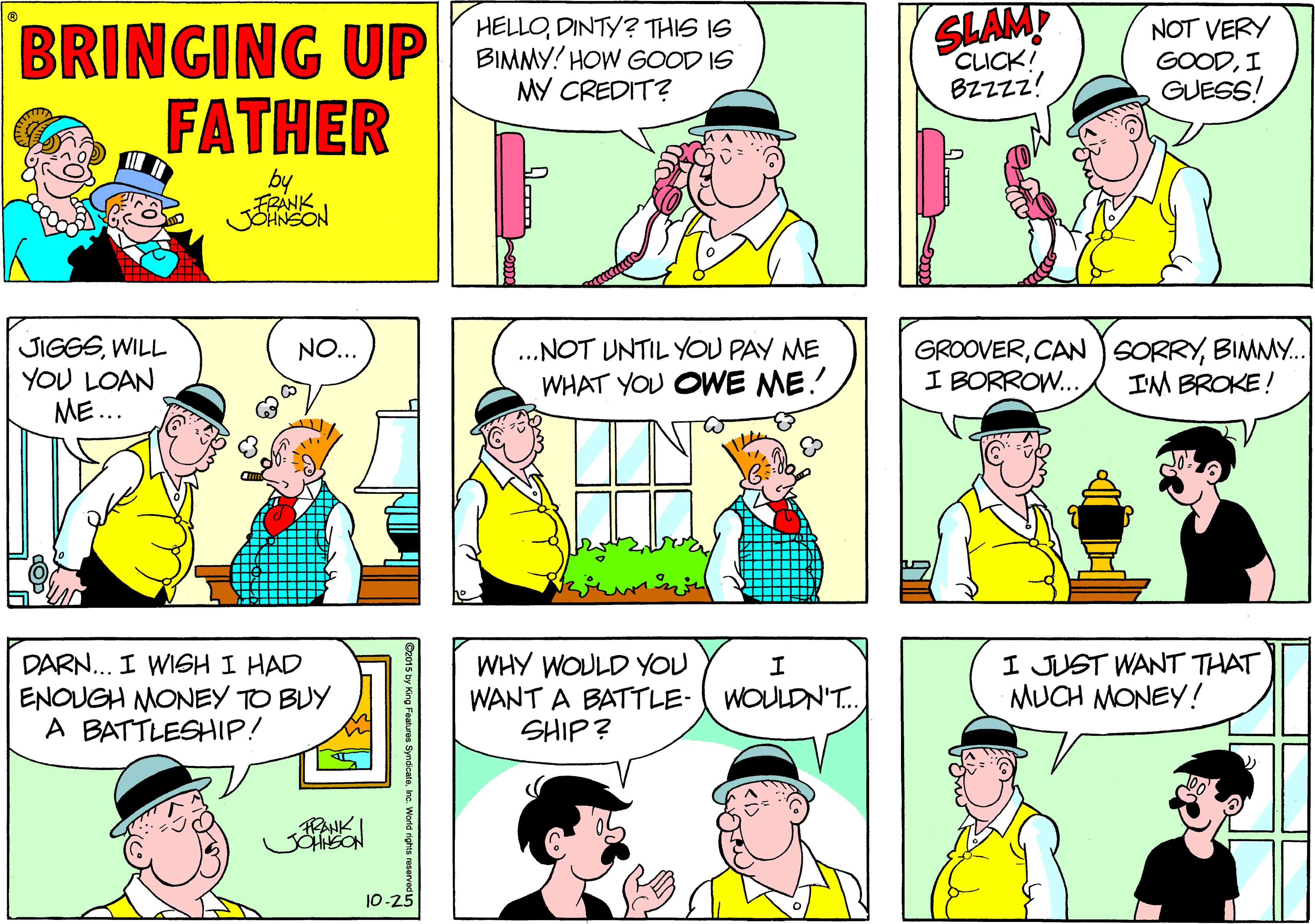 Comic book OCR: SLAMP CLICK! HELLODINTY? THIS IS BRINGING UP BIMNY HOW GOOD IS FATHER NOT VERY GOODI GUESS! MY CREDIT? BZZzz! by FRANK JOHNSON JIGGSWILL YOU LOAN ME... .NOT UNTIL YOU PAY ME WHAT YOU OWE ME! GROOVERBIMMY. I BORROW.. NO.. IM BROKE! DARN... I WISH I HAD ENOUGH MONEY TO BUY A BATTLESHIP! WHY WOULD YOU WANT A BATTLE- SHIP? I JUST WANT THAT MUCH MONEY! WOULDN'T. 10-25 SLAMP CLICK! HELLODINTY? THIS IS BRINGING UP BIMNY HOW GOOD IS FATHER NOT VERY GOODI GUESS! MY CREDIT? BZZzz! by FRANK JOHNSON JIGGSWILL YOU LOAN ME... .NOT UNTIL YOU PAY ME WHAT YOU OWE ME! GROOVERCAN SORRYBIMMY. I BORROW.. NO.. IM BROKE! DARN... I WISH I HAD ENOUGH MONEY TO BUY A BATTLESHIP! WHY WOULD YOU WANT A BATTLE- SHIP? I JUST WANT THAT MUCH MONEY! WOULDN'T. 10-25