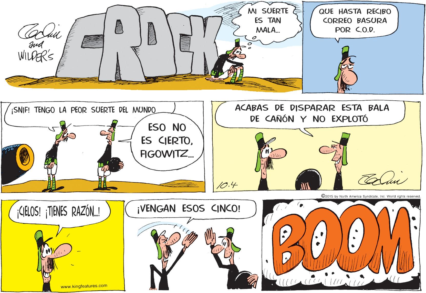 Line OCR: GROEK MI SUERTE ES TAN QUE HASTA RECIBO CORREO BASURA MALA. POR C.O.D. WILPER'S SNIF! TENGO LA PEOR SUERTE DEL MUNDO ACABAS DE DISPARAR ESTA BALA DE CAÑÓN Y NO EXPLOTÓ ESO NO ES CIERTOFIGOWITZ. 10.4 C2015 by Noth America SyndicateInc. World rights reserved. BOOM GELOS! MENES RAZÓN.! ¡VENGAN ESOS CINCO! www.kingfeatures.com GROEK MI SUERTE ES TAN QUE HASTA RECIBO CORREO BASURA MALA. POR C.O.D. WILPER'S SNIF! TENGO LA PEOR SUERTE DEL MUNDO ACABAS DE DISPARAR ESTA BALA DE CAÑÓN Y NO EXPLOTÓ ESO NO ES CIERTOFIGOWITZ. 10.4 C2015 by Noth America SyndicateInc. World rights reserved. BOOM GELOS! MENES RAZÓN.! ¡VENGAN ESOS CINCO! www.kingfeatures.com