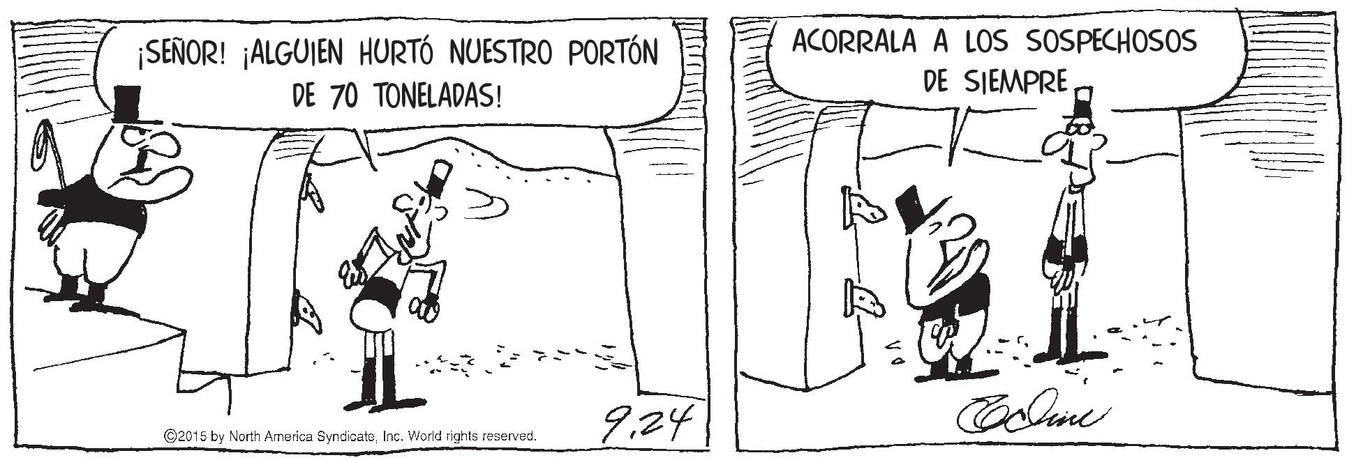 Elbow OCR: ¡SEÑOR! ¡ALGUIEN HURTÓ NUESTRO PORTÓN DE 70 TONELADAS! ACORRALA A LOs SOSPECHOSOS DE SIEMPRE 9.24 ©2015 by North America SyndicateInc. Workd rights reservad. ¡SEÑOR! ¡ALGUIEN HURTÓ NUESTRO PORTÓN DE 70 TONELADAS! ACORRALA A LOs SOSPECHOSOS DE SIEMPRE 9.24 ©2015 by North America SyndicateInc. Workd rights reservad.