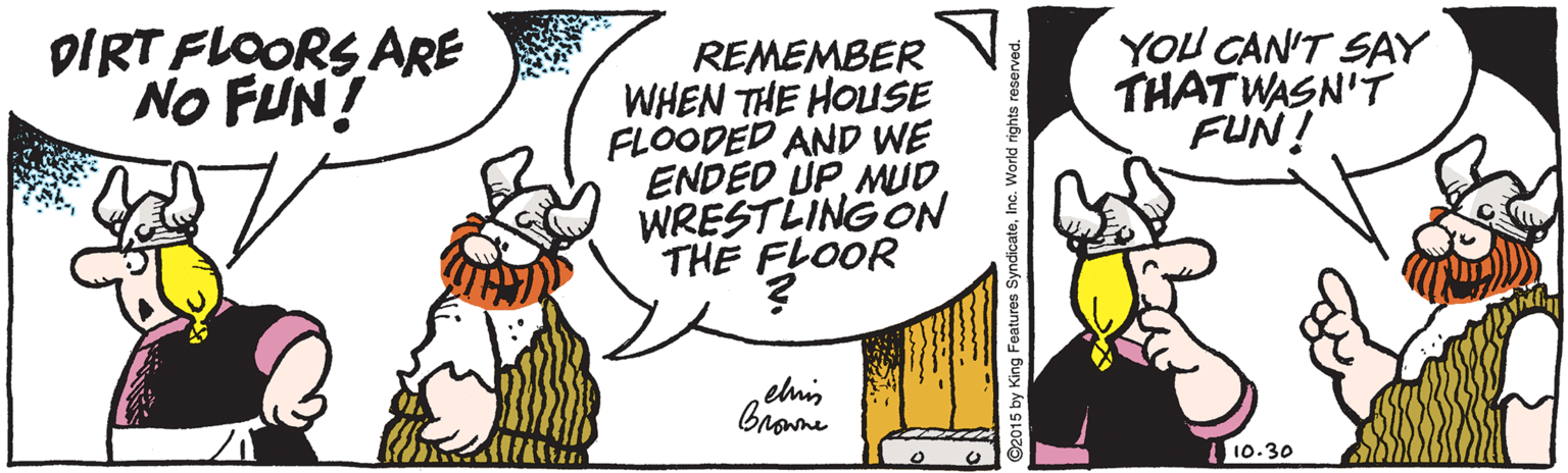 Humour OCR: DIRT FLOORS ARE NO FUN! YOU CAN'T SAY THATWASN'T FUN! REMEMBER WHEN THE HOUSE FLOODED AND WE ENDED UPWRESTLING ON THE FLOOR elnis brane 10.30 O2015 by King Features SyndicateInc. World rights resenrved DIRT FLOORS ARE NO FUN! YOU CAN'T SAY THATWASN'T FUN! REMEMBER WHEN THE HOUSE FLOODED AND WE ENDED UPWRESTLING ON THE FLOOR elnis brane 10.30 O2015 by King Features SyndicateInc. World rights resenrved