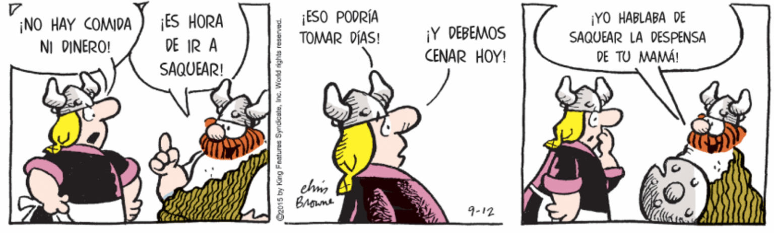 Rectangle OCR: ¡ES HORA DE IR A SAQUEAR! ¡ESO PODRÍA TOMAR DÍAS! ¡YO HABLABA DE ¡NO HAY COMIDA NI DINERO! ¡Y DEBEMOS CENAR HOY! SAQUEAR LA DESPENSA DE TU MAMÁ! Brouna 9-12 2015 by King Fmatures SyndicateIn ¡ES HORA DE IR A SAQUEAR! ¡ESO PODRÍA TOMAR DÍAS! ¡YO HABLABA DE ¡NO HAY COMIDA NI DINERO! ¡Y DEBEMOS CENAR HOY! SAQUEAR LA DESPENSA DE TU MAMÁ! Brouna 9-12 2015 by King Fmatures Syndicate