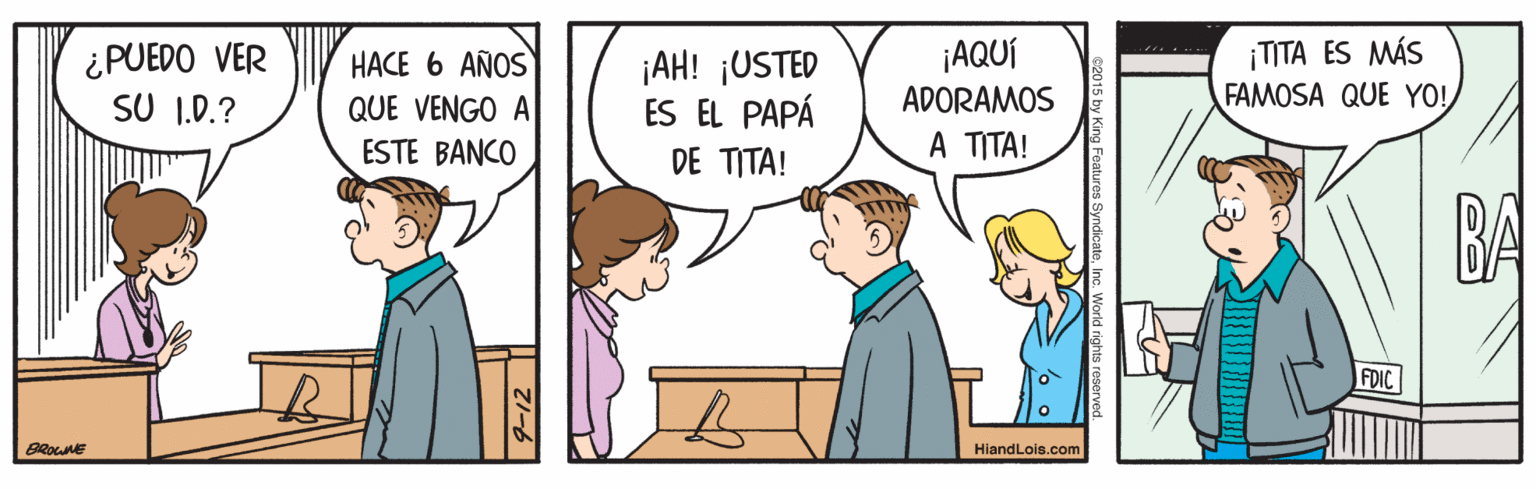 Interaction OCR: ¿PUEDO VER SU 1.0.? HACE 6 AÑOS QUE VENGO A ESTE BANCO ¡AH! ¡USTED ES EL PAPÁ ¡AQUÍ ADORAMOS A TITA! ¡TITA ES MÁS FAMOSA QUE YO! DE TITA! BA FDIC BROWNE HiandLois.com ¿PUEDO VER SU 1.0.? HACE 6 AÑOS QUE VENGO A ESTE BANCO ¡AH! ¡USTED ES EL PAPÁ ¡AQUÍ ADORAMOS A TITA! ¡TITA ES MÁS FAMOSA QUE YO! DE TITA! BA FDIC BROWNE HiandLois.com