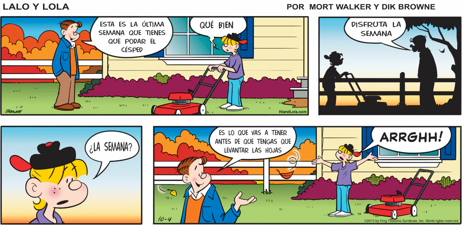Line OCR: Lalo y Lola RRBRR RERR BRIAN WALKER GREG ESTA ES LA ÓLTIMA QUÉ BIEN DISFRUTA LA SEMANA QUE TIENES SEMANA QUE PODAR EL CÉSPED HiandLois.com ES LO QUE VAS A TENER ANTES DE QUE TENGAS QUE ARRGHH! ¿LA SEMANA? LEVANTAR LAS HOJAS 10-4 e2015 by King Fealures SyndicaleInc. World rights reperved. Lalo y Lola RRBRR RERR BRIAN WALKER GREG ESTA ES LA ÓLTIMA QUÉ BIEN DISFRUTA LA SEMANA QUE TIENES SEMANA QUE PODAR EL CÉSPED HiandLois.com ES LO QUE VAS A TENER ANTES DE QUE TENGAS QUE ARRGHH! ¿LA SEMANA? LEVANTAR LAS HOJAS 10-4 e2015 by King Fealures SyndicaleInc. World rights reperved.