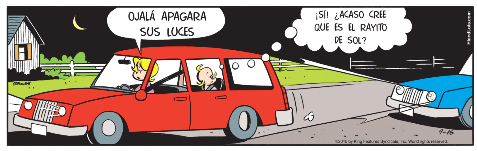 Automotive exterior OCR: OJALÁ APAGARA SUS LUCES ¡SI! ¿ACASO CREE QUE ES EL RAYITO DE SOL? 9-16 e2015 by King Features SyndicateInc. World rights reserved. HiandLois.com OJALÁ APAGARA SUS LUCES ¡SI! ¿ACASO CREE QUE ES EL RAYITO DE SOL? 9-16 e2015 by King Features SyndicateInc. World rights reserved. HiandLois.com