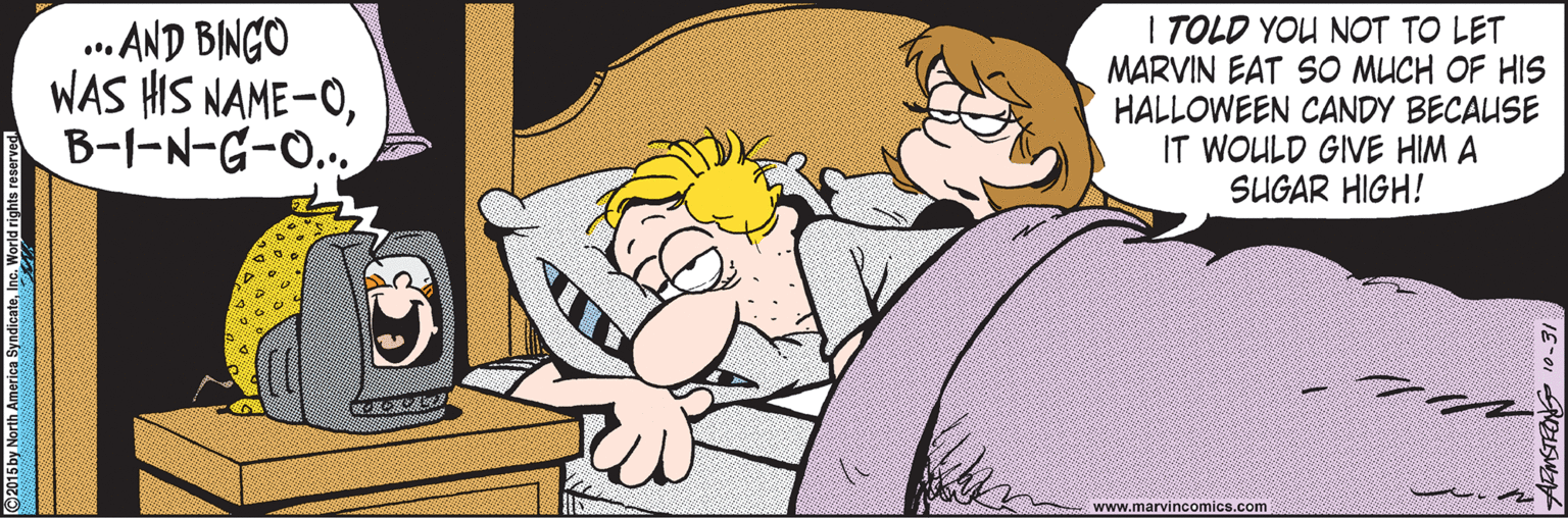 Drawing OCR: .. AND BINGO WAS HIS NAME-OB-I-N-G-O.. I TOLD YOU NOT TO LET MARVIN EAT SO MUCH OF HIS HALLOWEEN CANDY BECAUSE IT WOULD GIVE HIM A SUGAR HIGH! www.marvincomics.com 2015 by North America SyndicateI .. AND BINGO WAS HIS NAME-OB-I-N-G-O.. I TOLD YOU NOT TO LET MARVIN EAT SO MUCH OF HIS HALLOWEEN CANDY BECAUSE IT WOULD GIVE HIM A SUGAR HIGH! www.marvincomics.com 2015 by North America Syndicate