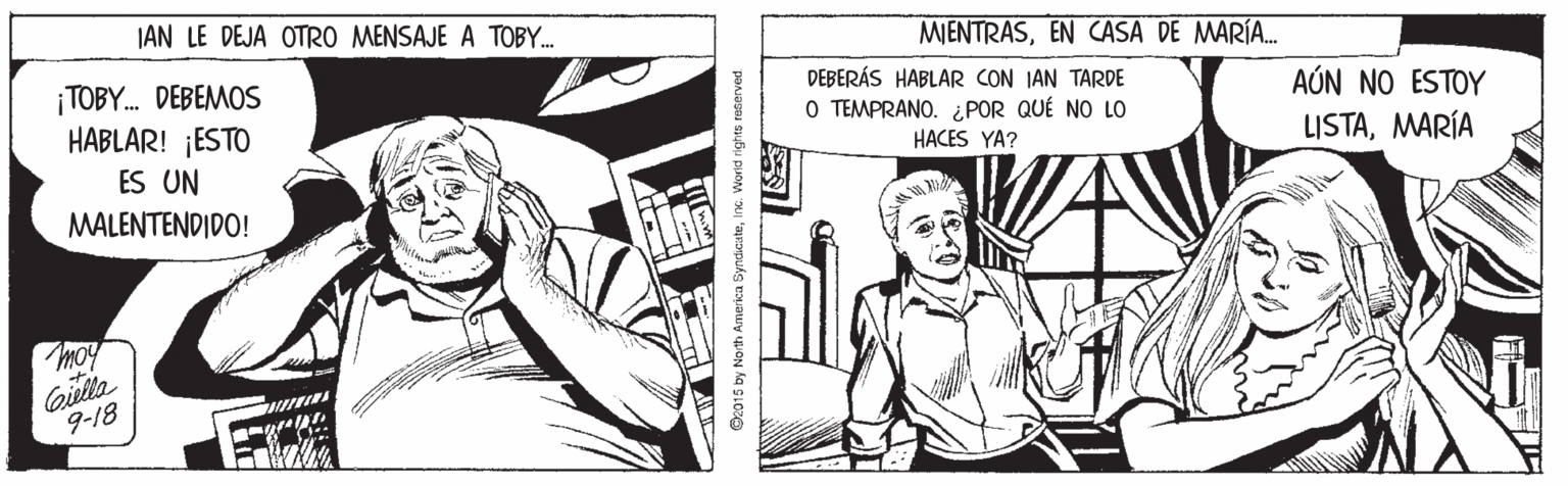 Line OCR: JAN LE DEJA OTRO MENSAJE A TOBY. MENTRASEN CASA DE MARÍA. ¡TOBY. DEBEMOS HABLAR! ¡ESTO ES UN MALENTENDIDO! DEBERÁS HABLAR CON IAN TARDE O TEMPRANO. ¿POR QUÉ NO LO AÚN NO ESTOY HACES YA? LISTAMARÍA Moy 9-18 O2015 by North Amerka SyndcuteInc. Worid rights reterved JAN LE DEJA OTRO MENSAJE A TOBY. MENTRASEN CASA DE MARÍA. ¡TOBY. DEBEMOS HABLAR! ¡ESTO ES UN MALENTENDIDO! DEBERÁS HABLAR CON IAN TARDE O TEMPRANO. ¿POR QUÉ NO LO AÚN NO ESTOY HACES YA? LISTAMARÍA Moy 9-18 O2015 by North Amerka SyndcuteInc. Worid rights reterved