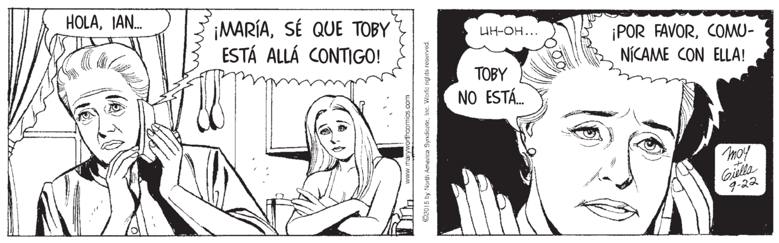 Art OCR: HOLAIAN. ¡MARÍASÉ QUE TOBY ESTÁ ALLÁ CONTIGO! UH-OH... ¡POR FAVORCOMU- NÍCAME CON ELLA! TOBY NO ESTÁ. moy Gila 9-22 wwww C2015 by North Armerica SyndicateInc. Worte rigits retarved HOLAIAN. ¡MARÍASÉ QUE TOBY ESTÁ ALLÁ CONTIGO! UH-OH... ¡POR FAVORCOMU- NÍCAME CON ELLA! TOBY NO ESTÁ. moy Gila 9-22 wwww C2015 by North Armerica SyndicateInc. Worte rigits retarved