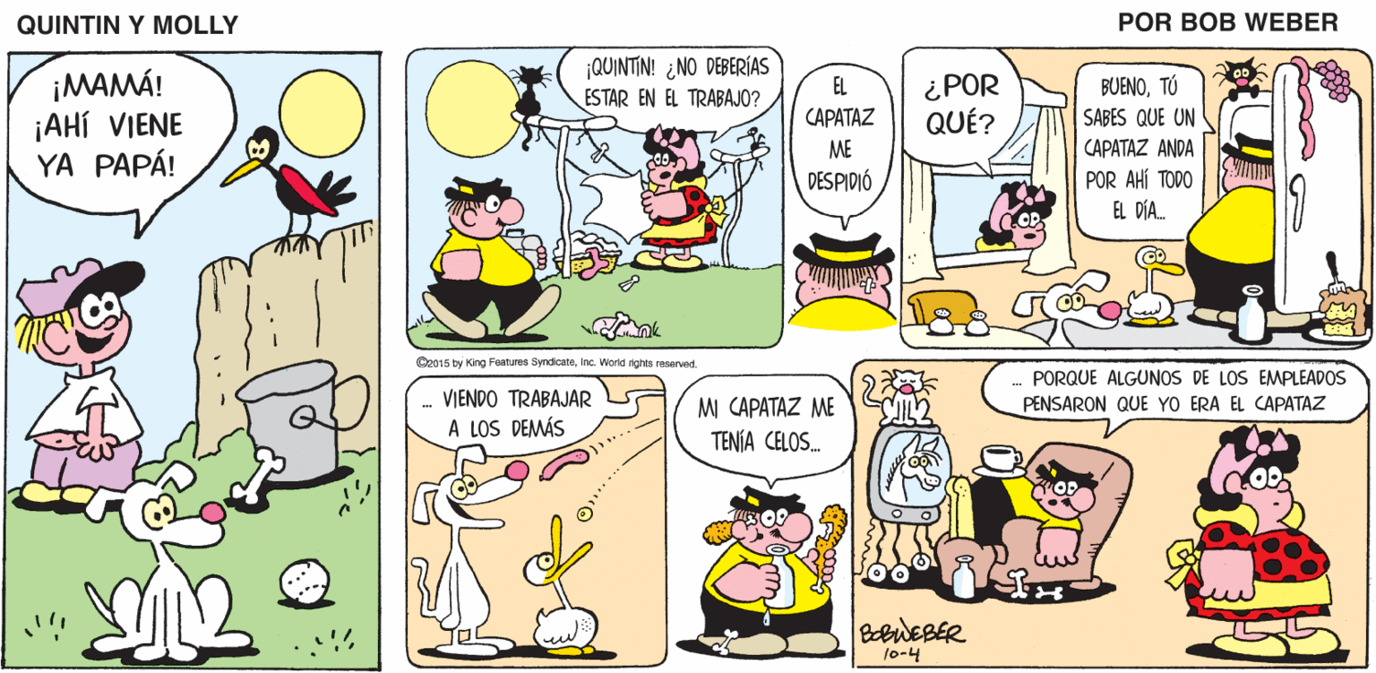 Mammal OCR: QUINTIN Y MOLLY POR BOB WEBER ¡QUINTIN! ¿NO DEBERÍAS ESTAR EN EL TRABAJO? ¡MAMÁ! ¡AHÍ VIENE YA PAPÁ! ¿ POR QUÉ? EL BUENOTÚ (??A??? SABES QUE UN CAPATAZ ANDA POR AHÍ TODO EL DÍA ME DESPIDIÓ O2015 by King Features SyndicateInc. Workd rights reserved .- VIENDO TRABAJAR A LOS DEMÁS MI CAPATAZ ME TENIA CELOS. PORQUE ALGUNOS DE LOS EMPLEADOS PENSARON QUE YO ERA EL CAPATAZ BobWEBER 10-4 QUINTIN Y MOLLY POR BOB WEBER ¡QUINTIN! ¿NO DEBERÍAS ESTAR EN EL TRABAJO? ¡MAMÁ! ¡AHÍ VIENE YA PAPÁ! ¿ POR QUÉ? EL BUENOTÚ (??A??? SABES QUE UN CAPATAZ ANDA POR AHÍ TODO EL DÍA ME DESPIDIÓ O2015 by King Features SyndicateInc. Workd rights reserved .- VIENDO TRABAJAR A LOS DEMÁS MI CAPATAZ ME TENIA CELOS. PORQUE ALGUNOS DE LOS EMPLEADOS PENSARON QUE YO ERA EL CAPATAZ BobWEBER 10-4