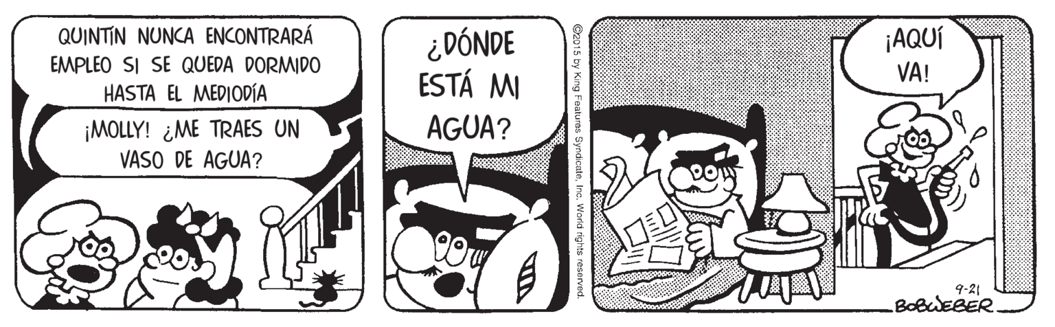 Comics OCR: ¿ DÓNDE ESTÁ MI QUINTIN NUNCA ENCONTRARÁ ¡AQUÍ VA! EMPLEO SI SE QUEDA DORMIDO HASTA EL MEDIODÍA ¡MOLLY! ¿ME TRAES UN VASO DE AGUA? AGUA? 9-21 BOBWEBER ©2015 by King Featuras SyndicateInc. Warid rights res ¿ DÓNDE ESTÁ MI QUINTIN NUNCA ENCONTRARÁ ¡AQUÍ VA! EMPLEO SI SE QUEDA DORMIDO HASTA EL MEDIODÍA ¡MOLLY! ¿ME TRAES UN VASO DE AGUA? AGUA? 9-21 BOBWEBER ©2015 by King Featuras SyndicateInc. Warid rights res