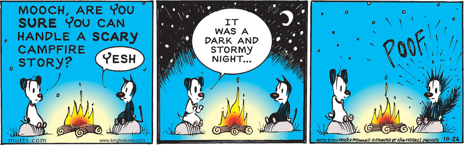 Happy OCR: MOOCHARE YOU SURE YOU CAN HANDLE A SCARY CAMPFIRE STORY? IT WAS A DARK AND STORMY NIGHT... POOF YESH mutts.com www.kingfeatures.com MUTE e205 ATekKMDOEll-DISTRIPUTED EY KUG FEATORES socm 10.26 MOOCHARE YOU SURE YOU CAN HANDLE A SCARY CAMPFIRE STORY? IT WAS A DARK AND STORMY NIGHT... POOF YESH mutts.com www.kingfeatures.com MUTE e205 ATekKMDOEll-DISTRIPUTED EY KUG FEATORES socm 10.26