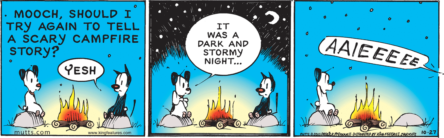 Comics OCR: MOOCHSHOULD I TRY AGAIN TO TELL A SCARY CAMPFIRE STORY? IT WAS A DARK AND STORMY NIGHT... (AAIEEEEE YESH mutts.com www.kingfeatures.com MOOCHSHOULD I TRY AGAIN TO TELL A SCARY CAMPFIRE STORY? IT WAS A DARK AND STORMY NIGHT... (AAIEEEEE YESH mutts.com www.kingfeatures.com