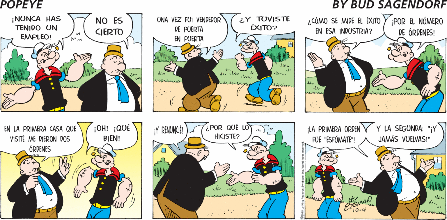 Line OCR: POPEYE ERES UN ¿ EN QUÉ SENTIDO? TE AYUDARÉ A ENIGMA PARA M RESOLVERLO Hy ¡NUNCA HAS TENIDO UN UNA VEZ FUI VENDEDOR ¿CÓMO SE MIDE EL ÉXITO YPOR EL NÚMERO DE ÓRDENES! NO ES ¿Y TUVISTE ÉXITO? CIERTO DE PUERTA EN ESA INDUSTRIA? EMPLEO! EN PUERTA ¿POR QUÉ LO HICISTE? LA PRIMERA ORDEN r Y LA SEGUNDA: "¡Y FUE "ESFÚMATE"! EN LA PRIMERA CASA QUE ¡OH! ¡QUÉ ¡Y RENUNCIÉ! VISITÉ ME DIERON DOS ÓRDENES BIEN! JAMÁS VUELVAS!" Vr?? POPEYE ERES UN ¿ EN QUÉ SENTIDO? TE AYUDARÉ A ENIGMA PARA M RESOLVERLO Hy ¡NUNCA HAS TENIDO UN UNA VEZ FUI VENDEDOR ¿CÓMO SE MIDE EL ÉXITO YPOR EL NÚMERO DE ÓRDENES! NO ES ¿Y TUVISTE ÉXITO? CIERTO DE PUERTA EN ESA INDUSTRIA? EMPLEO! EN PUERTA ¿POR QUÉ LO HICISTE? LA PRIMERA ORDEN r Y LA SEGUNDA: "¡Y FUE "ESFÚMATE"! EN LA PRIMERA CASA QUE ¡OH! ¡QUÉ ¡Y RENUNCIÉ! VISITÉ ME DIERON DOS ÓRDENES BIEN! JAMÁS VUELVAS!" Vr ? ?