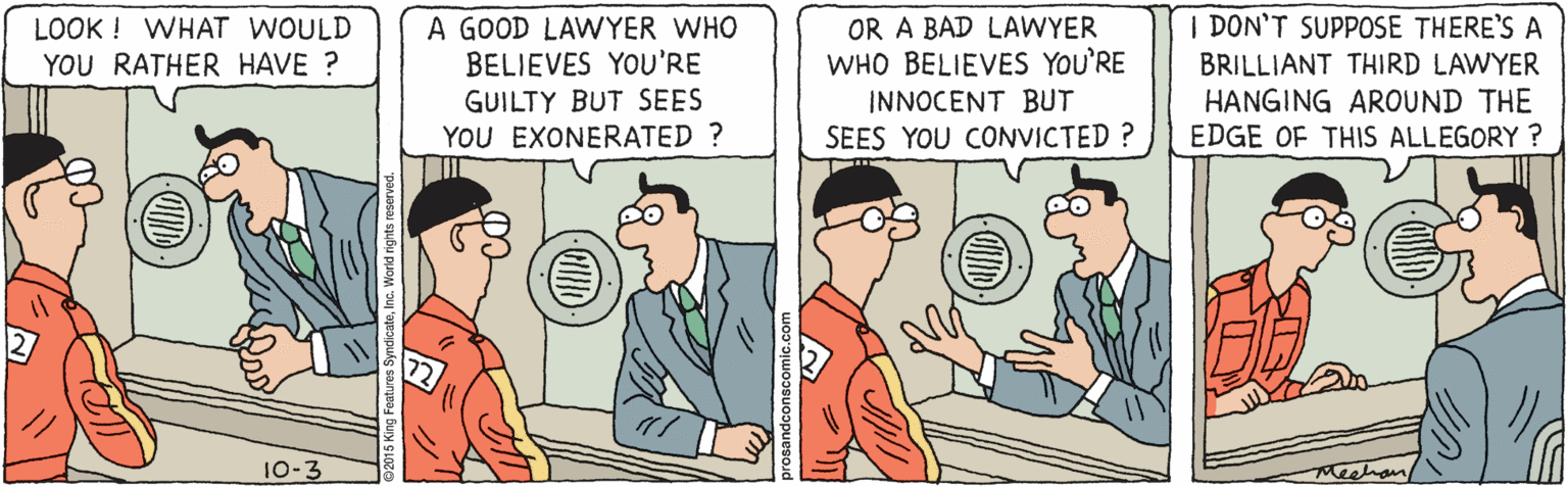 Conversation OCR: | DON'T SUPPOSE THERE'S A LOOK ! WHAT WOULD YOU RATHER HAVE ? A GOOD LAWYER WHO BELIEVES YOU'RE GUILTY BUT SEES YOU EXONERATED ? OR A BAD LAWYER WHO BELIEVES YOU'RE INNOCENT BUT SEES YOU CONVICTED ? BRILLIANT THIRD LAWYER HANGING AROUND THE EDGE OF THIS ALLEGORY ? 10-3 | DON'T SUPPOSE THERE'S A LOOK ! WHAT WOULD YOU RATHER HAVE ? A GOOD LAWYER WHO BELIEVES YOU'RE GUILTY BUT SEES YOU EXONERATED ? OR A BAD LAWYER WHO BELIEVES YOU'RE INNOCENT BUT SEES YOU CONVICTED ? BRILLIANT THIRD LAWYER HANGING AROUND THE EDGE OF THIS ALLEGORY ? 10-3