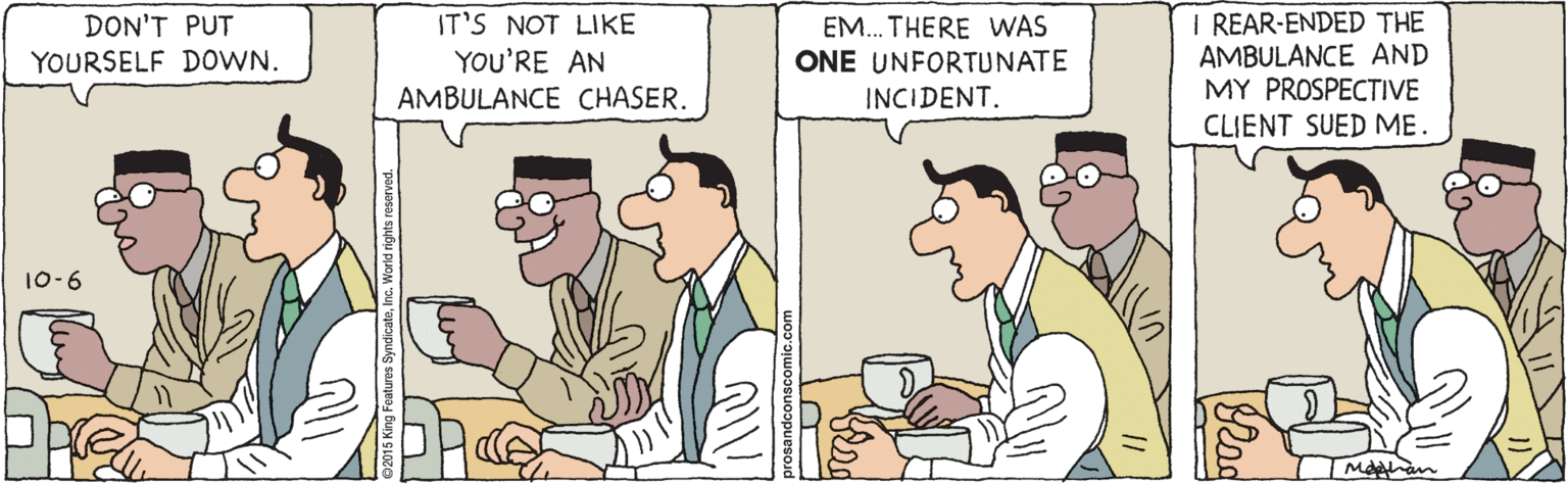 Cartoon OCR: I REAR-ENDED THE AMBULANCE AND MY PROSPECTIVE DON'T PUT IT'S NOT LIKE EM.. THERE WAS ONE UNFORTUNATE YOU'RE AN AMBULANCE CHASER. YOURSELF DOWN. INCIDENT. CLIENT SUED ME. 10-6 I REAR-ENDED THE AMBULANCE AND MY PROSPECTIVE DON'T PUT IT'S NOT LIKE EM.. THERE WAS ONE UNFORTUNATE YOU'RE AN AMBULANCE CHASER. YOURSELF DOWN. INCIDENT. CLIENT SUED ME. 10-6