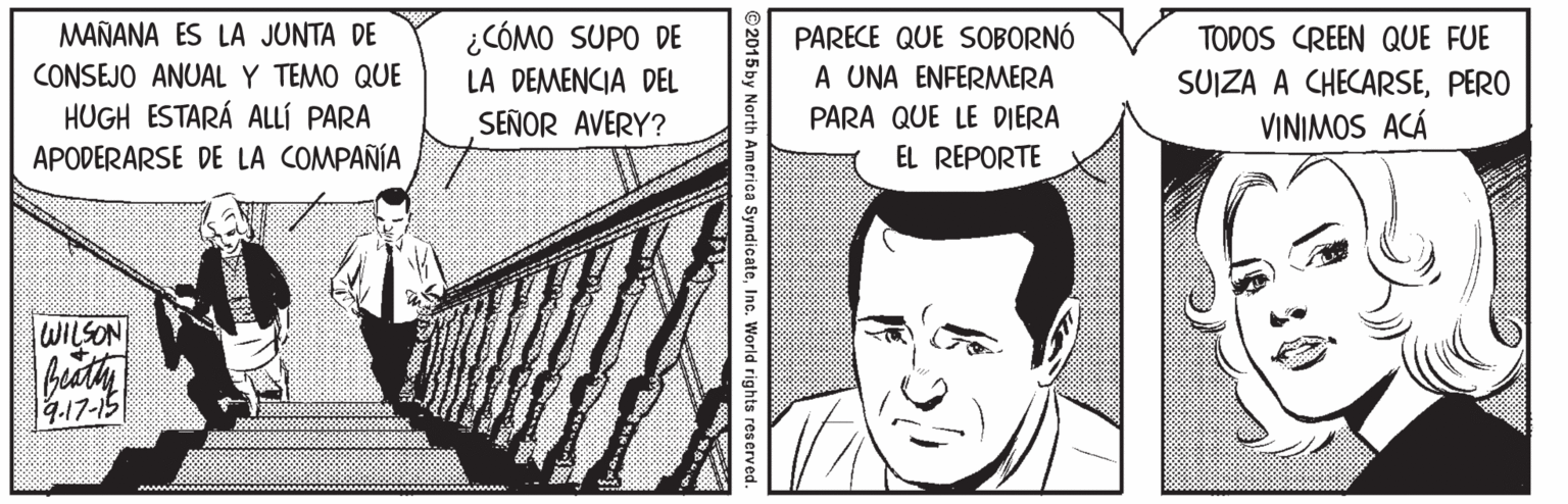 Parallel Faces (1) OCR: ¿CÓMO SUPO DE LA DEMENCIA DEL SEÑOR AVERY? MAÑANA ES LA JUNTA DE PARECE QUE SOBORNÓ A UNA ENFERMERA TODOS CREEN QUE FUE CONSEJO ANUAL Y TEMO QUE SUIZA A CHECARSEPERO VINIMOS ACÁ HUGH ESTARÁ ALLÍ PARA PARA QUE LE DIERA APODERARSE DE LA COMPAÑÍA EL REPORTE WILSON 9.17-15 2015 by North America SyndicateInc. World rights reserved ¿CÓMO SUPO DE LA DEMENCIA DEL SEÑOR AVERY? MAÑANA ES LA JUNTA DE PARECE QUE SOBORNÓ A UNA ENFERMERA TODOS CREEN QUE FUE CONSEJO ANUAL Y TEMO QUE SUIZA A CHECARSEPERO VINIMOS ACÁ HUGH ESTARÁ ALLÍ PARA PARA QUE LE DIERA APODERARSE DE LA COMPAÑÍA EL REPORTE WILSON 9.17-15 2015 by North America SyndicateInc. World rights reserved