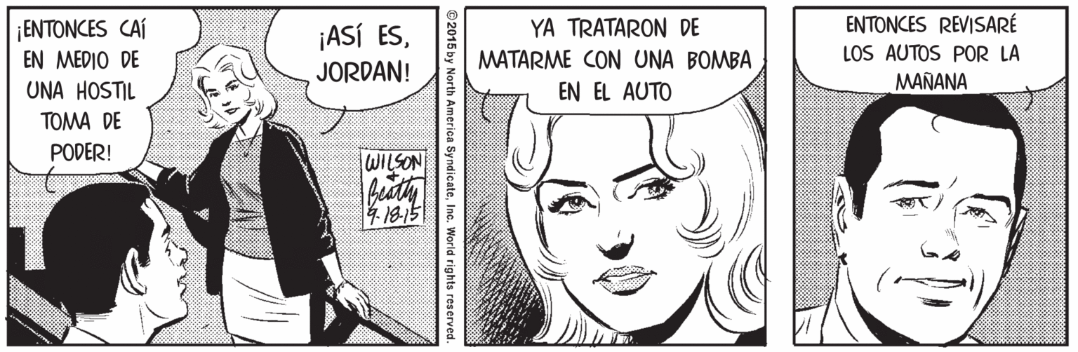 Mammal OCR: ¡ENTONCES CAÍ EN MEDIO DE UNA HOSTIL ENTONCES REVISARÉ LOS AUTOS POR LA YA TRATARON DE ¡ASÍ ESJORDAN! MATARME CON UNA BOMBA MAÑANA EN EL AUTO TOMA DE PODER! WILSON 4.1815 ©2015 by North America SyndicateInc. World rights reserved. ¡ENTONCES CAÍ EN MEDIO DE UNA HOSTIL ENTONCES REVISARÉ LOS AUTOS POR LA YA TRATARON DE ¡ASÍ ESJORDAN! MATARME CON UNA BOMBA MAÑANA EN EL AUTO TOMA DE PODER! WILSON 4.1815 ©2015 by North America SyndicateInc. World rights reserved.