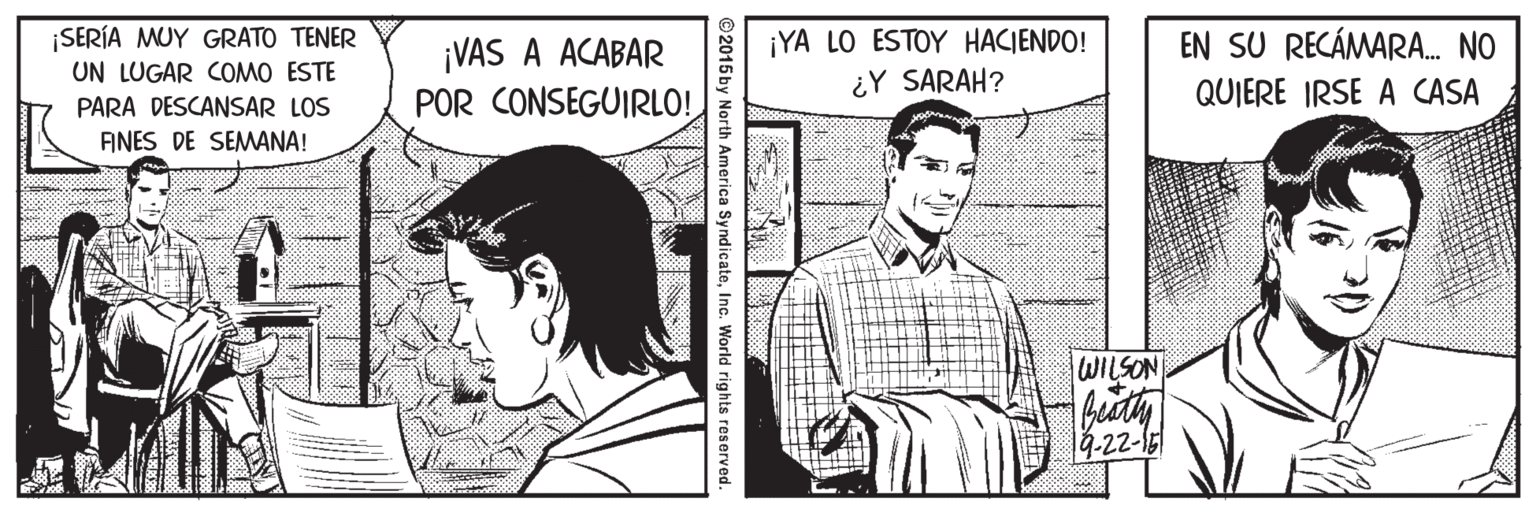 Art OCR: ¡SERÍA MUY GRATO TENER UN LUGAR COMO ESTE ¡YA LO ESTOY HACIENDO! ¿Y SARAH? EN SU RECÁMARA. NO ¡VAS A ACABAR POR CONSEGUIRLO! QUIERE IRSE A CASA PARA DESCANSAR LOS AINES DE SEMANA! WILSON 4-22-15 ©2015by North America SyndicateInc. World rights reserved. ¡SERÍA MUY GRATO TENER UN LUGAR COMO ESTE ¡YA LO ESTOY HACIENDO! ¿Y SARAH? EN SU RECÁMARA. NO ¡VAS A ACABAR POR CONSEGUIRLO! QUIERE IRSE A CASA PARA DESCANSAR LOS AINES DE SEMANA! WILSON 4-22-15 ©2015by North America SyndicateInc. World rights reserved.