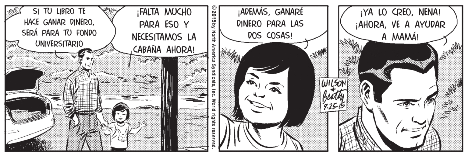 Comic book OCR: SI TU LIBRO TE HACE GANAR DINEROSERÁ PARA TU FONDO ¡FALTA MUCHO PARA ESO Y ¡ADEMÁSGANARÉ DINERO PARA LAS DOS COSAS! ¡YA LO CREONENA! ¡AHORAVE A AYUDAR A MAMÁ! NECESITAMOS LA CABAÑA AHORA! UNIVERSITARIO WILSON 7.25-15 ©2015 by North America SyndicateInc. World rights res erved. SI TU LIBRO TE HACE GANAR DINEROSERÁ PARA TU FONDO ¡FALTA MUCHO PARA ESO Y ¡ADEMÁSGANARÉ DINERO PARA LAS DOS COSAS! ¡YA LO CREONENA! ¡AHORAVE A AYUDAR A MAMÁ! NECESITAMOS LA CABAÑA AHORA! UNIVERSITARIO WILSON 7.25-15 ©2015 by North America SyndicateInc. World rights res erved.