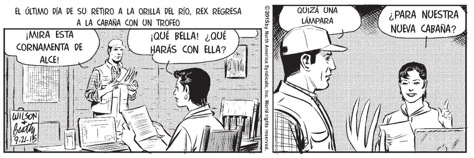 Style OCR: EL ÚLTIMO DÍA DE SU RETIRO A LA ORILLA DEL RÍOREX REGRESA A LA CABAÑA CON UN TROFEO QUIZÁ UNA LÁMPARA ¿ PARA NUESTRA NUEVA CABAÑA? ¡MIRA ESTA CORNAMENTA DE ALCE! ¡QUÉ BELLA! ¿QUÉ HARÁS CON ELLA? WILSON 9.21-15 ©2015by North America SyndicateInc. World rights reserved. EL ÚLTIMO DÍA DE SU RETIRO A LA ORILLA DEL RÍOREX REGRESA A LA CABAÑA CON UN TROFEO QUIZÁ UNA LÁMPARA ¿ PARA NUESTRA NUEVA CABAÑA? ¡MIRA ESTA CORNAMENTA DE ALCE! ¡QUÉ BELLA! ¿QUÉ HARÁS CON ELLA? WILSON 9.21-15 ©2015by North America SyndicateInc. World rights reserved.