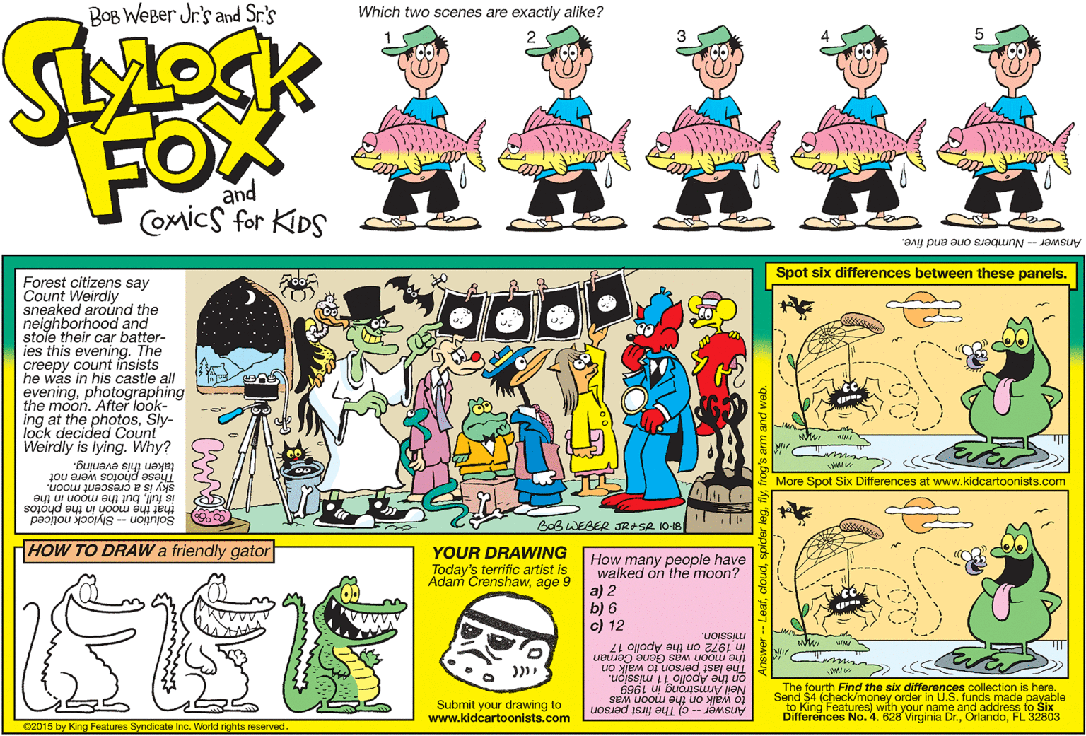 Mammal OCR: BOB WEBer Jr.'s and Sr.'s Which two scenes are exactly alike? FOX and Comics for KIDS Answer - Numbers one and five. Spot six differences between these panels. Forest citizens say Count Weirdly sneaked around the neighborhood and stole their car batter- ies this evening. The creepy count insists he was in his castle all eveningphotographing the moon. After look- ing at the photosSly- lock decided Count Weirdly is lying. Why? hese photos were not this evening. sky is a crescent moon. More Spot Six Differences at www.kidcartoonists.com but the moon in the jiny Solution -- Slylock noticed that the moon in the photos BoB WEBER JRASR 10-18 HOW TO DRAW a friendly gator YOUR DRAWING Today's terrific artist is Adam Crenshawage How many people have walked on the moon? a) 2 b) 6 c) 12 mission. in 1972 on the Apollo 17 the moon was Gene C The last person to walk O on the Apolio 11 mission. Neil Armstrong in 1969 was Submit your drawing to www.kidcartoonists.com The fourth Find the six differences collection is here. Send $4 (check/money order in U.S. funds made payable to King Features) with your name and address to Šix Differences No. 4. 628 Virginia Dr.FL 32803 uOSJad iS a euj uo yje O Answer -- c) The 02015 by King Features Syndicate Inc. World rights reserved. BOB WEBer Jr.'s and Sr.'s Which two scenes are exactly alike? FOX and Comics for KIDS Answer - Numbers one and five. Spot six differences between these panels. Forest citizens say Count Weirdly sneaked around the neighborhood and stole their car batter- ies this evening. The creepy count insists he was in his castle all eveningphotographing the moon. After look- ing at the photosSly- lock decided Count Weirdly is lying. Why? hese photos were not this evening. sky is a crescent moon. More Spot Six Differences at www.kidcartoonists.com but the moon in the jiny Solution -- Slylock noticed that the moon in the photos BoB WEBER JRASR 10-18 HOW TO DRAW a friendly gator YOUR DRAWING Today's terrific artist is Adam Crenshawage How many people have walked on the moon? a) 2 b) 6 c) 12 mission. in 1972 on the Apollo 17 the moon was Gene C The last person to walk O on the Apolio 11 mission. Neil Armstrong in 1969 was Submit your drawing to www.kidcartoonists.com The fourth Find the six differences collection is here. Send $4 (check/money order in U.S. funds made payable to King Features) with your name and address to Šix Differences No. 4. 628 Virginia Dr.FL 32803 uOSJad iS a euj uo yje O Answer -- c) The 02015 by King Features Syndicate Inc. World rights reserved.