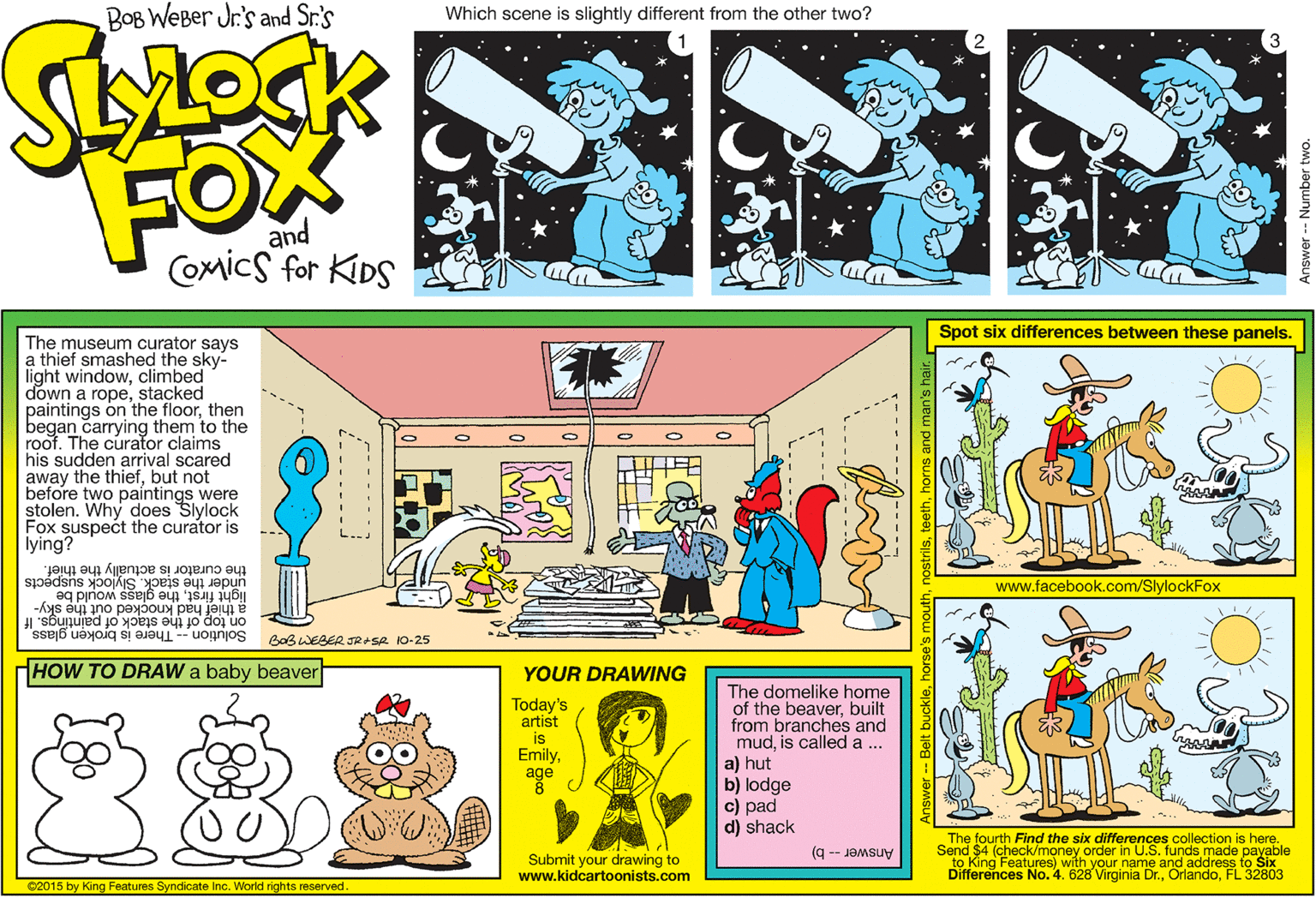 Graphic design OCR: BOB WEBer Jr's and Sr.'s Which scene is slightly different from the other two? FOX and Comics for KIDS Spot six differences between these panels. The museum curator says a thief smashed the sky- light windowclimbed down a ropestacked paintings on the floorthen began carrying them to the roof. The curator claims his sudden arrival scared away the thiefbut not before two paíntings were stolen. Why does Slylock Fox suspect the curator is lying? under the stack. Slylock suspects the curator is actually the thief. www.facebook.com/SlylockFox would be a thief had knocked out the sky- on top of the stack of paintings. If light firstthe Solution -- There is broken glass BaBWEBER JRASR 10-25 HOW TO DRAW a baby beaver YOUR DRAWING The domelike home of the beaverbuilt from branches and mudis called a ... a) hut b) lodge c) pad d) shack Today's artist is 00 Emilyage The fourth Find the six ditte U.SCollection is 5. funds made paunle to King Features) with your name and address to Six Differences No. 4. 628 Virginia Dr.FL 32803 Send $4 (check/money order i Submit your drawing to www.kidcartoonists.com Answer -- b) C2015 by King Features Syndicate Inc. World rights reserved. BOB WEBer Jr's and Sr.'s Which scene is slightly different from the other two? FOX and Comics for KIDS Spot six differences between these panels. The museum curator says a thief smashed the sky- light windowclimbed down a ropestacked paintings on the floorthen began carrying them to the roof. The curator claims his sudden arrival scared away the thiefbut not before two paíntings were stolen. Why does Slylock Fox suspect the curator is lying? under the stack. Slylock suspects the curator is actually the thief. www.facebook.com/SlylockFox would be a thief had knocked out the sky- on top of the stack of paintings. If light firstthe Solution -- There is broken glass BaBWEBER JRASR 10-25 HOW TO DRAW a baby beaver YOUR DRAWING The domelike home of the beaverbuilt from branches and mudis called a ... a) hut b) lodge c) pad d) shack Today's artist is 00 Emilyage The fourth Find the six ditte U.SCollection is 5. funds made paunle to King Features) with your name and address to Six Differences No. 4. 628 Virginia Dr.FL 32803 Send $4 (check/money order i Submit your drawing to www.kidcartoonists.com Answer -- b) C2015 by King Features Syndicate Inc. World rights reserved.