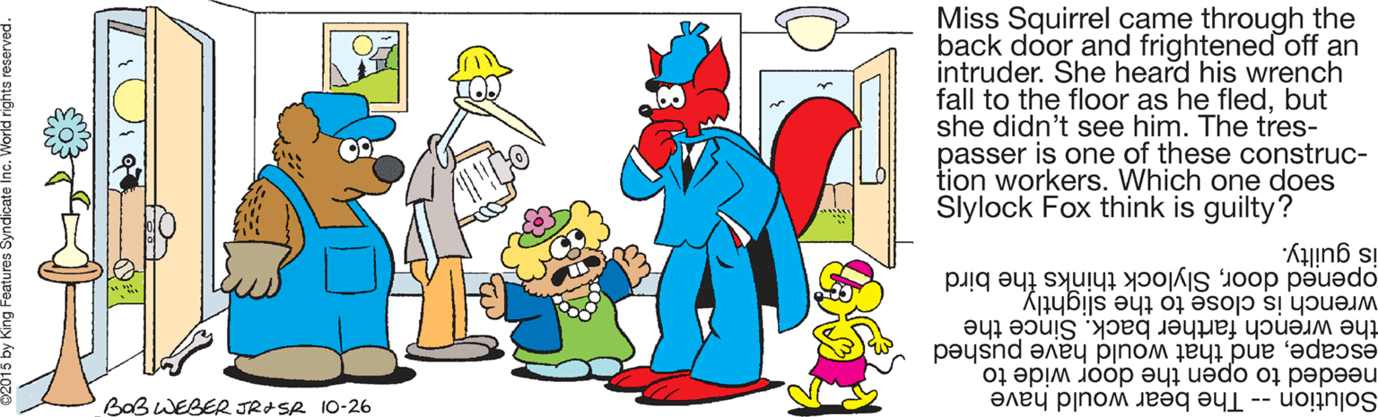 Graphics OCR: Miss Squirrel came through the back door and frightened off an intruder. She heard his wrench fall to the floor as he fledbut she didn't see him. The tres- passer is one of these construc- tion workers. Which one does Slylock Fox think is guilty? opened doorSlylock thinks the bird wrench is close to the slightly is guilty. the wrench farther back. Since the escapeand that would have pushed needed to open the door wide to BaB WEBER JRISR 10-26 Solution -- The bear would have Miss Squirrel came through the back door and frightened off an intruder. She heard his wrench fall to the floor as he fledbut she didn't see him. The tres- passer is one of these construc- tion workers. Which one does Slylock Fox think is guilty? opened doorSlylock thinks the bird wrench is close to the slightly is guilty. the wrench farther back. Since the escapeand that would have pushed needed to open the door wide to BaB WEBER JRISR 10-26 Solution -- The bear would have