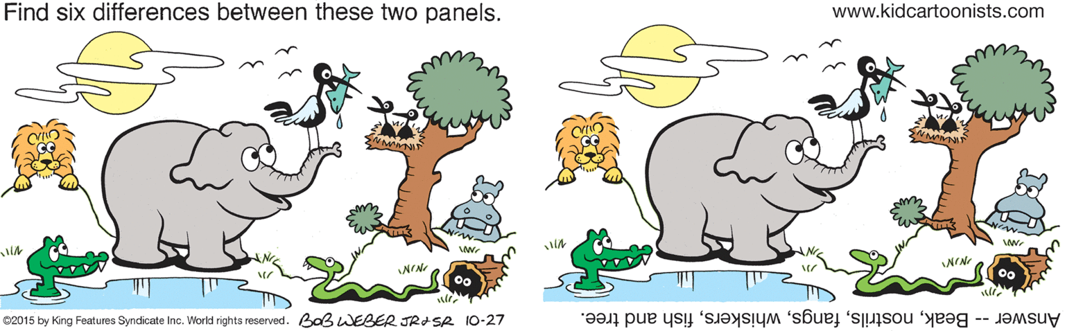 Happy OCR: Find six differences between these two panels. www.kidcartoonists.com NIN ©2015 by King Features Syndicate Inc. World rights reserved. Baß WEBER JRISR 10-27 Answer -- Beakfish and tree. Find six differences between these two panels. www.kidcartoonists.com NIN ©2015 by King Features Syndicate Inc. World rights reserved. Baß WEBER JRISR 10-27 Answer -- Beakfish and tree.