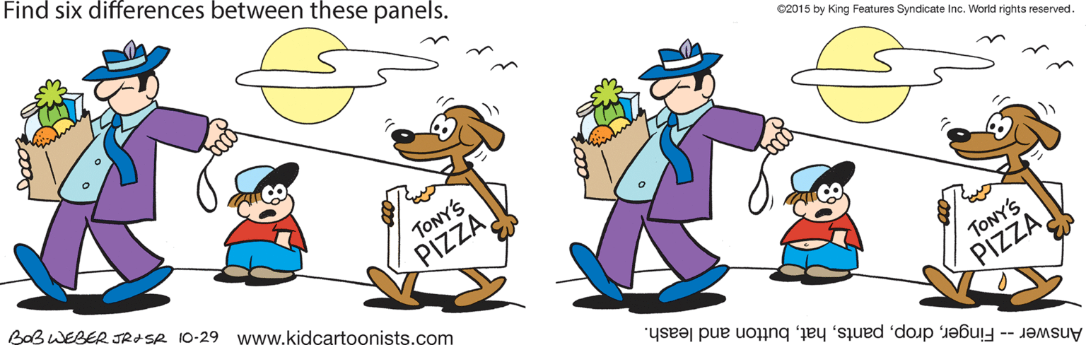 Event OCR: Find six differences between these panels. ©2015 by King Features Syndicate Inc. World rights reserved. TONY'S BaB WEBER JRISR 10-29 www.kidcartoonists.com PIZZA TONY'S Answer -- Fingerbutton and leash. PIZZA Find six differences between these panels. ©2015 by King Features Syndicate Inc. World rights reserved. TONY'S BaB WEBER JRISR 10-29 www.kidcartoonists.com PIZZA TONY'S Answer -- Fingerbutton and leash. PIZZA