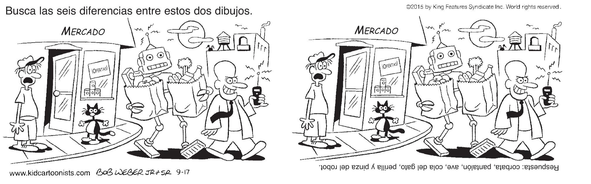 Style OCR: Busca las seis diferencias entre estos dos dibujos. S2015 by King Features Syndicate Inc. Vorld rights reserved. MERCADO MERCADO OFERTAS www.kidcartoonists.com BaB WEBER JR+ Se 9-17 Respuesta: corbataperilla y pinza del robot. Busca las seis diferencias entre estos dos dibujos. S2015 by King Features Syndicate Inc. Vorld rights reserved. MERCADO MERCADO OFERTAS www.kidcartoonists.com BaB WEBER JR+ Se 9-17 Respuesta: corbatacola del gatoperilla y pinza del robot.