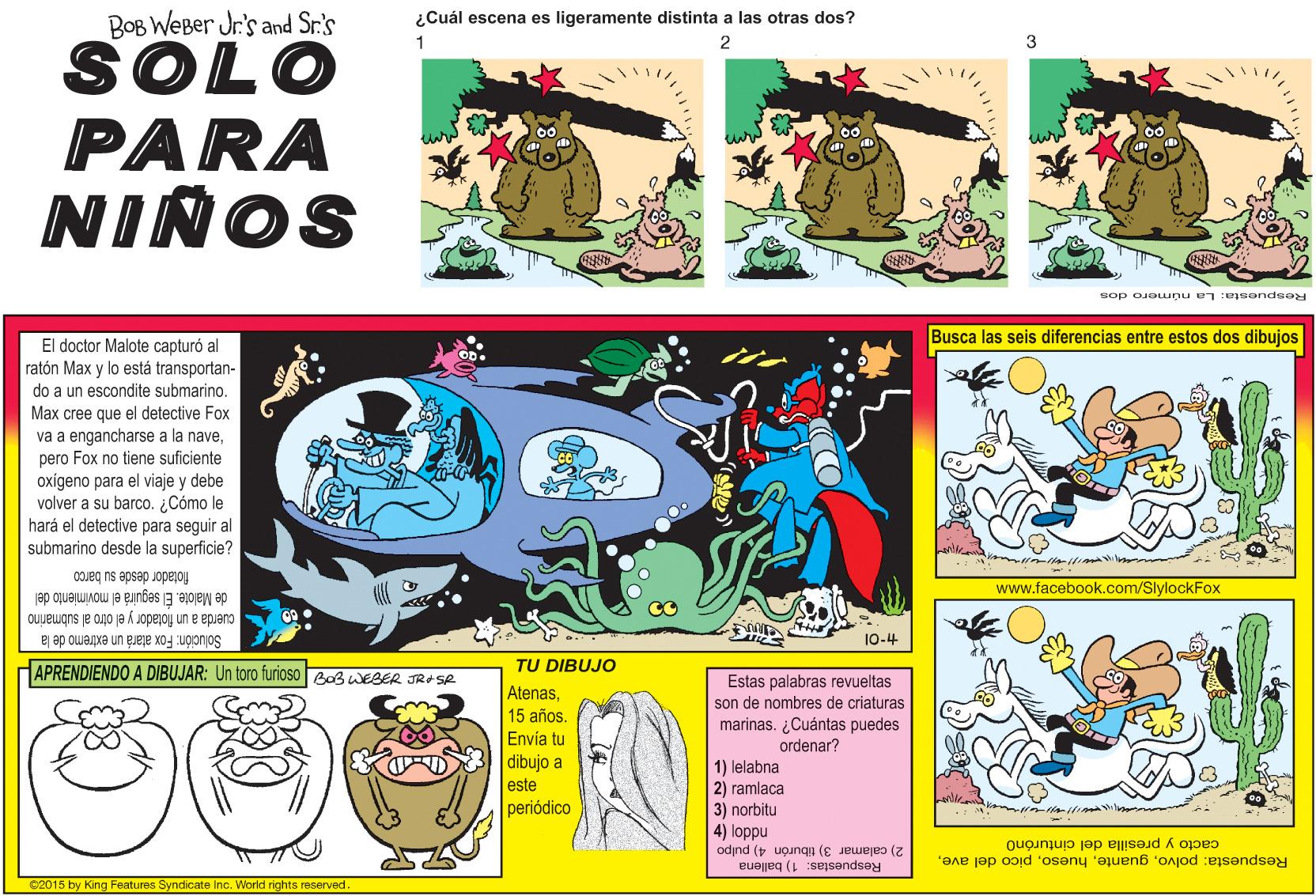 Rectangle OCR: ¿Cuál escena es ligeramente distinta a las otras dos? BOB WEBer Jr's and Sr.'s 2 SOLO PARA NIÑOS 1 sop ojeunu en : sendsey Busca las seis diferencias entre estos dos dibujos El doctor Malote capturó al ratón Max y lo está transportan- do a un escondite submarino. Max cree que el detective Fox va a engancharse a la navepero Fox no tiene suficiente oxigeno para el viaje y debe volver a su barco. Cómo le hará el detective para seguir al submarino desde la superficie? COJeg ns apsap Jopeloy de Malote. El seguirá el movimiento del cuerda a un fiotador yel otro al submarino www.facebook.com/SlylockFox 10-4 Solución: Fox atará un extremo de la HAPRENDIENDO A DIBUJAR: Un toro furioso Bos WEBER JR# SR TU DIBUJO Atenas15 años. Envía tu dibujo a Estas palabras revueltas son de nombres de criaturas marinas. ¿Cuántas puedes ordenar? 1) lelabna 2) ramlaca 3) norbitu este periódico 4) loppu cacto y presilla del cinturóno 2) calamar 3) tiburón 4) pulpo Respuesta: polvoRespuestas: 1) ballena 2015 by King Features Syndicate Inc. World rights reserved Dal ¿Cuál escena es ligeramente distinta a las otras dos? BOB WEBer Jr's and Sr.'s 2 SOLO PARA NIÑOS 1 sop ojeunu en : sendsey Busca las seis diferencias entre estos dos dibujos El doctor Malote capturó al ratón Max y lo está transportan- do a un escondite submarino. Max cree que el detective Fox va a engancharse a la navepero Fox no tiene suficiente oxigeno para el viaje y debe volver a su barco. Cómo le hará el detective para seguir al submarino desde la superficie? COJeg ns apsap Jopeloy de Malote. El seguirá el movimiento del cuerda a un fiotador yel otro al submarino www.facebook.com/SlylockFox 10-4 Solución: Fox atará un extremo de la HAPRENDIENDO A DIBUJAR: Un toro furioso Bos WEBER JR# SR TU DIBUJO Atenas15 años. Envía tu dibujo a Estas palabras revueltas son de nombres de criaturas marinas. ¿Cuántas puedes ordenar? 1) lelabna 2) ramlaca 3) norbitu este periódico 4) loppu cacto y presilla del cinturóno 2) calamar 3) tiburón 4) pulpo Respuesta: polvopico del aveRespuestas: 1) ballena 2015 by King Features Syndicate Inc. World rights reserved Dal