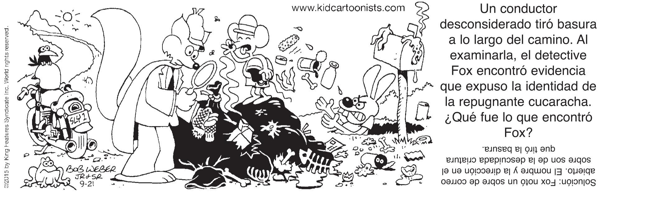 Font OCR: www.kidcartoonists.com Un conductor desconsiderado tiró basura a lo largo del camino. Al examinarlael detective Fox encontró evidencia que expuso la identidad de la repugnante cucaracha. ¿Qué fue lo que encontró Fox? que tirò la basura. sobre son de la descuidada criatura BOBWEBER JROSR 9-21 abierto. El nombre y la dirección en el Solución: Fox notó un sobre de correo www.kidcartoonists.com Un conductor desconsiderado tiró basura a lo largo del camino. Al examinarlael detective Fox encontró evidencia que expuso la identidad de la repugnante cucaracha. ¿Qué fue lo que encontró Fox? que tirò la basura. sobre son de la descuidada criatura BOBWEBER JROSR 9-21 abierto. El nombre y la dirección en el Solución: Fox notó un sobre de correo