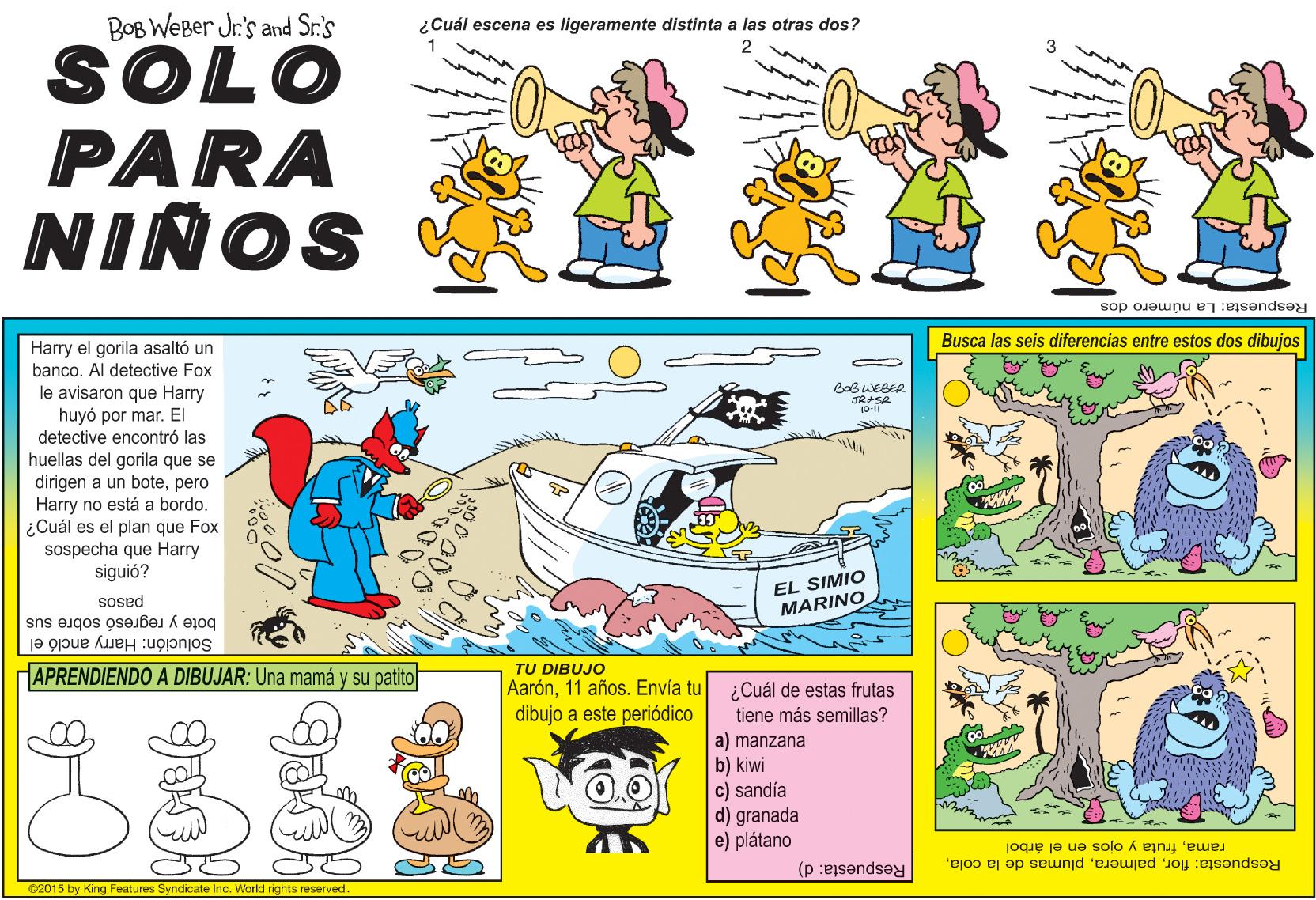 Fictional character OCR: BOB WEBer Jr's and Sr.'s ¿Cuál escena es ligeramente distinta a las otras dos? SOLO PARA NIÑOS Respuesta: La número dos Busca las seis diferencias entre estos dos dibujos Harry el gorila asaltó un bancoAl detective Fox le avisaron que Harry huyó por mar. El detective encontró las BoB WEBER huellas del gorila que se dirigen a un botepero Harry no está a bordo. ¿Cuál es el plan que Fox sospecha que Harry siguió? pasos bote y regresó sobre sus EL SIMIO MARINO Solución: Harry ancló el APRENDIENDO A DIBUJAR: Una mamá y su patito TU DIBUJO Aarón11 años. Envía tu dibujo a este periódico ¿Cuál de estas frutas tiene más semillas? a) manzana b) kiwi c) sandía d) granada e) plátano ramafruta y ojos en el árbol Respuesta: flor02015 by King Features Syndicate Inc. World rights reserved. Respuesta: d) BOB WEBer Jr's and Sr.'s ¿Cuál escena es ligeramente distinta a las otras dos? SOLO PARA NIÑOS Respuesta: La número dos Busca las seis diferencias entre estos dos dibujos Harry el gorila asaltó un bancoAl detective Fox le avisaron que Harry huyó por mar. El detective encontró las BoB WEBER huellas del gorila que se dirigen a un botepero Harry no está a bordo. ¿Cuál es el plan que Fox sospecha que Harry siguió? pasos bote y regresó sobre sus EL SIMIO MARINO Solución: Harry ancló el APRENDIENDO A DIBUJAR: Una mamá y su patito TU DIBUJO Aarón11 años. Envía tu dibujo a este periódico ¿Cuál de estas frutas tiene más semillas? a) manzana b) kiwi c) sandía d) granada e) plátano ramafruta y ojos en el árbol Respuesta: florplumas de la cola02015 by King Features Syndicate Inc. World rights reserved. Respuesta: d)