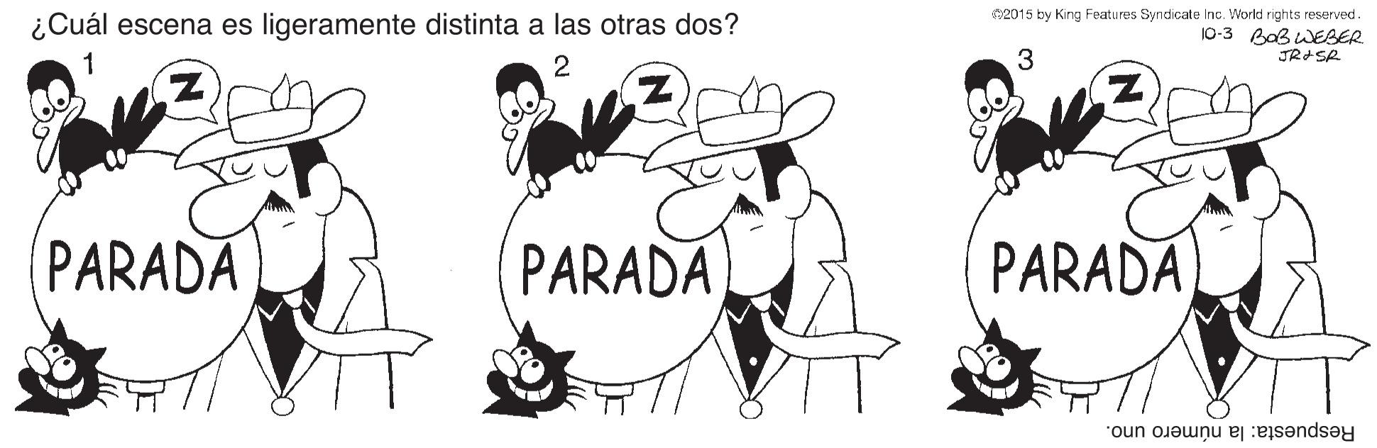 Gesture OCR: ¿Cuál escena es ligeramente distinta a las otras dos? 02015 by King Features Syndicate Inc. World rights reserved. 10-3 Baß WEBER JRASR 1 PARADA PARADA PARADA Respuesta: la número uno. ¿Cuál escena es ligeramente distinta a las otras dos? 02015 by King Features Syndicate Inc. World rights reserved. 10-3 Baß WEBER JRASR 1 PARADA PARADA PARADA Respuesta: la número uno.
