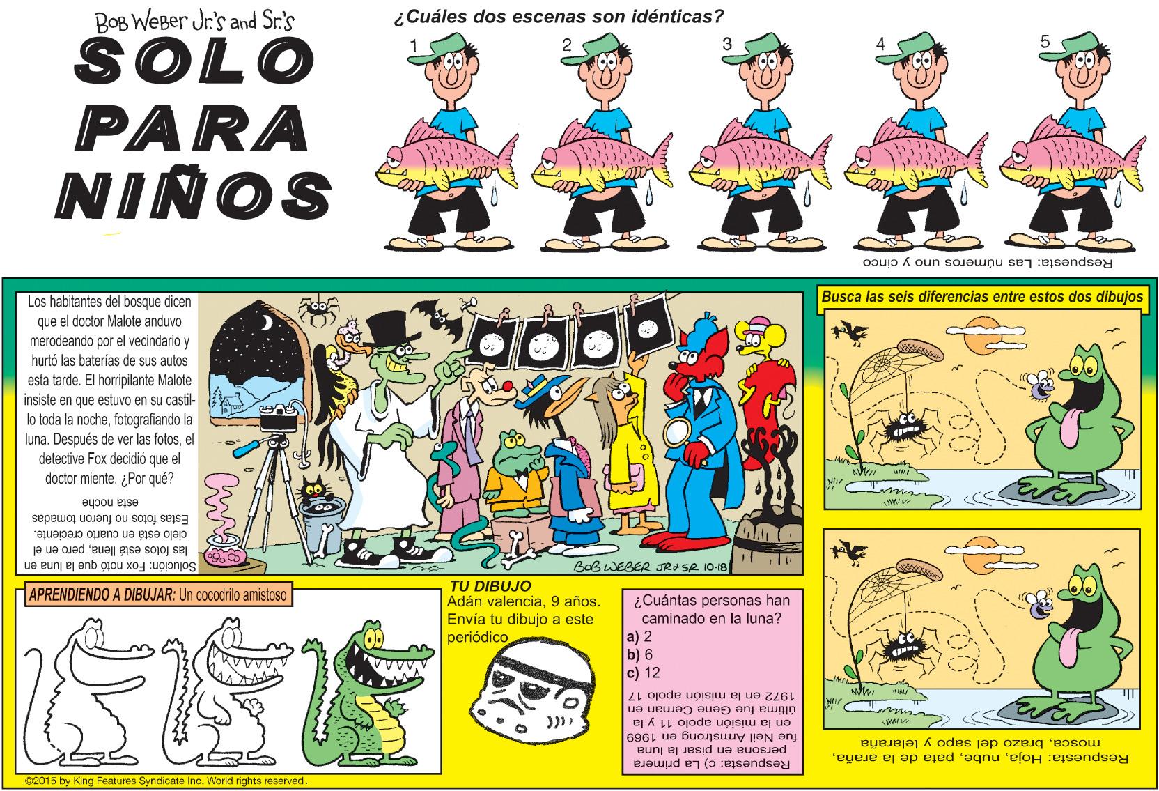 Line OCR: BOB WEBer Jr's and Sr.'s ¿Cuáles dos escenas son idénticas? SOLO PARA NIÑOS n Respuesta: Las números uno y cinco Los habitantes del bosque dicen Busca las seis diferencias entre estos dos dibujos que el doctor Malote anduvo merodeando por el vecindario y hurtó las baterías de sus autos esta tarde. El horripilante Malote insiste en que estuvo en su castil- lo toda la nochefotografiando la luna. Después de ver las fotosel detective Fox decidió que el doctor miente. ¿Por qué? esta noche Estas fotos no fueron tomadas cielo está en cuarto creciente. las fotos está llenapero en el Solución: Fox notó que la luna en BOBWEBER JRA SR 10-18 TU DIBUJO Adán valencia9 años. Envía tu dibujo a este periódico APRENDIENDO A DIBUJAR: Un cocodrilo amistoso ¿Cuántas personas han caminado en la luna? a) 2 b) 6 c) 12 1972 en la misión apolo 17 ms. última fue Gene Cernan en en la misión apolo 11 y la fue Neil Armstrong en 1969 Respuesta: Hojabrazo del sapo y telaraña persona en pisar la luna Respuesta: c) La primera 02015 by King Features Syndicate Inc. World rights reserved. BOB WEBer Jr's and Sr.'s ¿Cuáles dos escenas son idénticas? SOLO PARA NIÑOS n Respuesta: Las números uno y cinco Los habitantes del bosque dicen Busca las seis diferencias entre estos dos dibujos que el doctor Malote anduvo merodeando por el vecindario y hurtó las baterías de sus autos esta tarde. El horripilante Malote insiste en que estuvo en su castil- lo toda la nochefotografiando la luna. Después de ver las fotosel detective Fox decidió que el doctor miente. ¿Por qué? esta noche Estas fotos no fueron tomadas cielo está en cuarto creciente. las fotos está llenapero en el Solución: Fox notó que la luna en BOBWEBER JRA SR 10-18 TU DIBUJO Adán valencia9 años. Envía tu dibujo a este periódico APRENDIENDO A DIBUJAR: Un cocodrilo amistoso ¿Cuántas personas han caminado en la luna? a) 2 b) 6 c) 12 1972 en la misión apolo 17 ms. última fue Gene Cernan en en la misión apolo 11 y la fue Neil Armstrong en 1969 Respuesta: Hojapata de la arañabrazo del sapo y telaraña persona en pisar la luna Respuesta: c) La primera 02015 by King Features Syndicate Inc. World rights reserved.