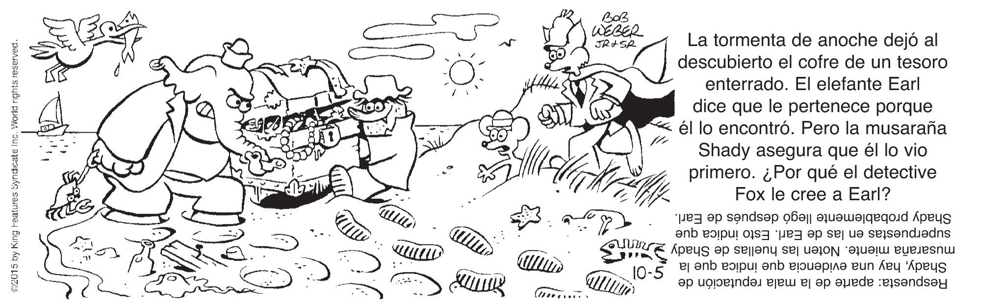 Illustration OCR: BoB WEBER JRISA La tormenta de anoche dejó al descubierto el cofre de un tesoro enterrado. El elefante Earl dice que le pertenece porque él lo encontró. Pero la musaraña Shady asegura que él lo vio primero. ¿Por qué el detective Fox le cree a Earl? Shady probablemente llegó después de Earl. superpuestas en las de Earl. Esto indica que musaraña miente. Noten las huellas de Shady nn 10-5 Shadyhay una evidencia que indica que la Respuesta: aparte de la mala reputación de BoB WEBER JRISA La tormenta de anoche dejó al descubierto el cofre de un tesoro enterrado. El elefante Earl dice que le pertenece porque él lo encontró. Pero la musaraña Shady asegura que él lo vio primero. ¿Por qué el detective Fox le cree a Earl? Shady probablemente llegó después de Earl. superpuestas en las de Earl. Esto indica que musaraña miente. Noten las huellas de Shady nn 10-5 Shadyhay una evidencia que indica que la Respuesta: aparte de la mala reputación de