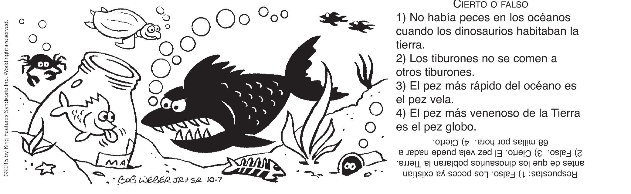 Ink OCR: CIERTO O FALSO 1) No había peces en los océanos cuando los dinosaurios habitaban la tierra. 2) Los tiburones no se comen a otros tiburones. 3) El pez más rápido del océano es el pez vela. 4) El pez más venenoso de la Tierra es el pez globo. 68 millas por hora. 4) Cierto. 2) Falso. 3) Cierto. El pez vela puede nadar a antes de que los dinosaurios poblaran la Tierra. Respuestas: 1) Falso. Los peces ya existían MA) ·BaBWEBER JRISR 10-7 02015 by King Faatures Syndcate Inc. W CIERTO O FALSO 1) No había peces en los océanos cuando los dinosaurios habitaban la tierra. 2) Los tiburones no se comen a otros tiburones. 3) El pez más rápido del océano es el pez vela. 4) El pez más venenoso de la Tierra es el pez globo. 68 millas por hora. 4) Cierto. 2) Falso. 3) Cierto. El pez vela puede nadar a antes de que los dinosaurios poblaran la Tierra. Respuestas: 1) Falso. Los peces ya existían MA) ·BaBWEBER JRISR 10-7 02015 by King Faatures Syndcate Inc. W