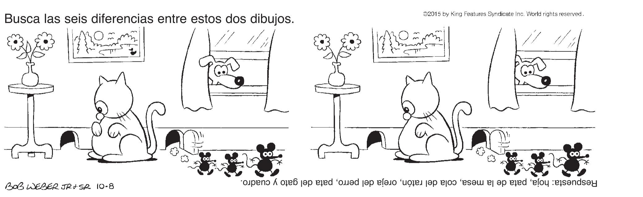 Organ OCR: 32015 by King Features Syndicate Inc. World rights reserved. Busca las seis diferencias entre estos dos dibujos. BaB WEBER JRI SR 10-8 Respuesta: hojapata del gato y cuadro. 32015 by King Features Syndicate Inc. World rights reserved. Busca las seis diferencias entre estos dos dibujos. BaB WEBER JRI SR 10-8 Respuesta: hojapata de la mesacola del ratónoreja del perropata del gato y cuadro.