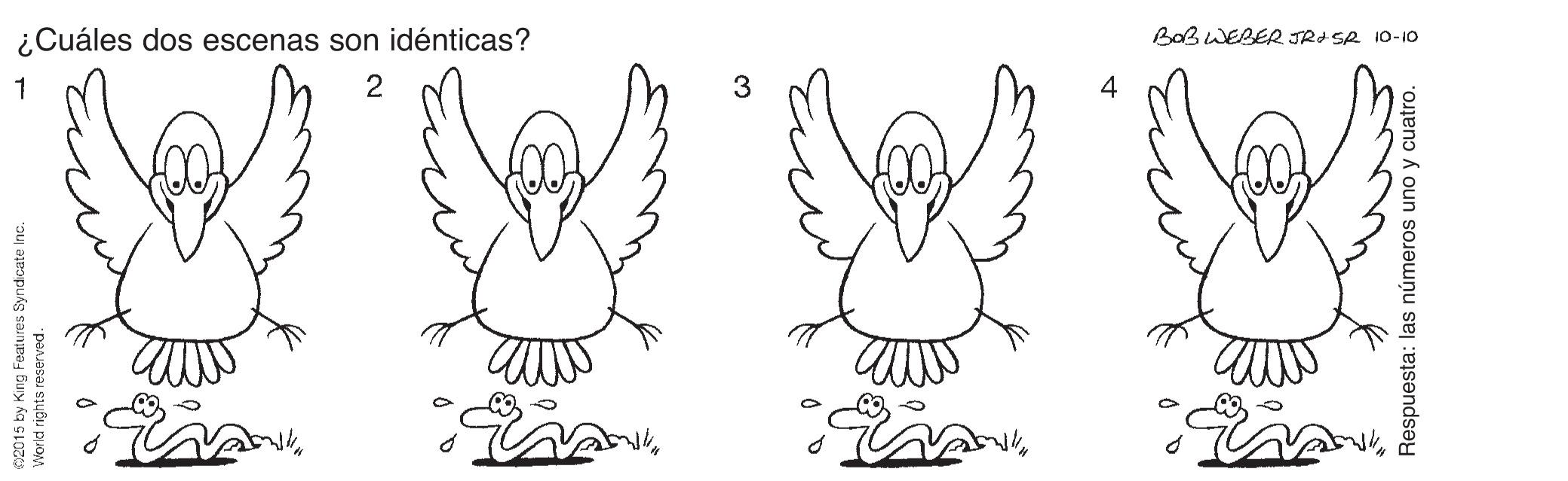 Art OCR: ¿Cuáles dos escenas son idénticas? BOBWEBER TRI SA 10-10 1 2 4 02015 by King Features Syndicate In World rights reserved. Respuesta: las números uno y cuatro. ¿Cuáles dos escenas son idénticas? BOBWEBER TRI SA 10-10 1 2 4 02015 by King Features Syndicate In World rights reserved. Respuesta: las números uno y cuatro.