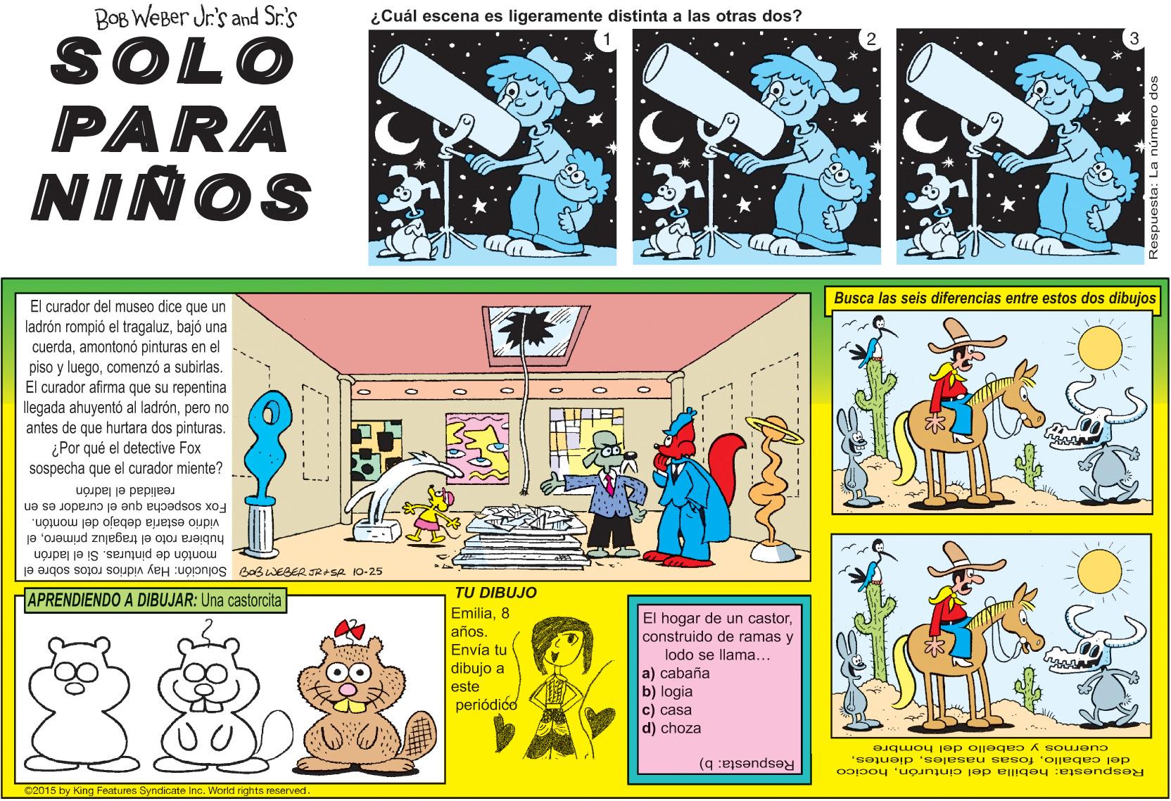 Comic book OCR: BOB WEBer Jr's and Sr.'s ¿Cuál escena es ligeramente distinta a las otras dos? SOLO PARA NIÑOS Busca las seis diferencias entre estos dos dibujos El curador del museo dice que un ladrón rompió el tragaluzbajó una cuerdaamontonó pinturas en el piso y luegocomenzó a subirlas. El curador afirma que su repentina llegada ahuyentó al ladrónpero no antes de que hurtara dos pinturas. ¿Por qué el detective Fox sospecha que el curador miente? Fox sospecha que el curador es en realidad el ladrón vidrio estaría debajo del montón. hubiera roto el tragaluz primeroel montón de pinturas. Si el ladrón ja ?gos sojoJ soupa keH :ugjonjos BaswEGER JRASR KO-25 TU DIBUJO APRENDIENDO A DIBUJAR: Una castorcita Emilia8 El hogar de un castorconstruido de ramas y lodo se llama... a) cabaña b) logia c) casa d) choza años. Envía tu dibujo a este periódióo cuernos y cabello del hombre Respuesta: b) del caballohocico 02015 by King Features Syndicate Inc. World rights reserved. BOB WEBer Jr's and Sr.'s ¿Cuál escena es ligeramente distinta a las otras dos? SOLO PARA NIÑOS Busca las seis diferencias entre estos dos dibujos El curador del museo dice que un ladrón rompió el tragaluzbajó una cuerdaamontonó pinturas en el piso y luegocomenzó a subirlas. El curador afirma que su repentina llegada ahuyentó al ladrónpero no antes de que hurtara dos pinturas. ¿Por qué el detective Fox sospecha que el curador miente? Fox sospecha que el curador es en realidad el ladrón vidrio estaría debajo del montón. hubiera roto el tragaluz primeroel montón de pinturas. Si el ladrón ja ?gos sojoJ soupa keH :ugjonjos BaswEGER JRASR KO-25 TU DIBUJO APRENDIENDO A DIBUJAR: Una castorcita Emilia8 El hogar de un castorconstruido de ramas y lodo se llama... a) cabaña b) logia c) casa d) choza años. Envía tu dibujo a este periódióo cuernos y cabello del hombre Respuesta: b) del caballofosas nasalesRespuesta: hebilla del cinturónhocico 02015 by King Features Syndicate Inc. World rights reserved.