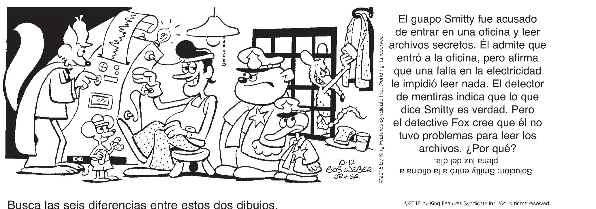 Design OCR: El guapo Smitty fue acusado de entrar en una oficina y leer archivos secretos. El admite que entró a la oficinapero afirma que una falla en la electricidad le impidió leer nada. El detector de mentiras indica que lo que dice Smitty es verdad. Pero el detective Fox cree que él no tuvo problemas para leer los archivos. ¿Por qué? 10-12 BoB WEBER plena luz del día. Solución: Smitty entró a la oficina a Busca las seis diferencias entre estos dos dibuios. 02015 by King Features Syndicate Inc. Workd rights reserved. El guapo Smitty fue acusado de entrar en una oficina y leer archivos secretos. El admite que entró a la oficinapero afirma que una falla en la electricidad le impidió leer nada. El detector de mentiras indica que lo que dice Smitty es verdad. Pero el detective Fox cree que él no tuvo problemas para leer los archivos. ¿Por qué? 10-12 BoB WEBER plena luz del día. Solución: Smitty entró a la oficina a Busca las seis diferencias entre estos dos dibuios. 02015 by King Features Syndicate Inc. Workd rights reserved.