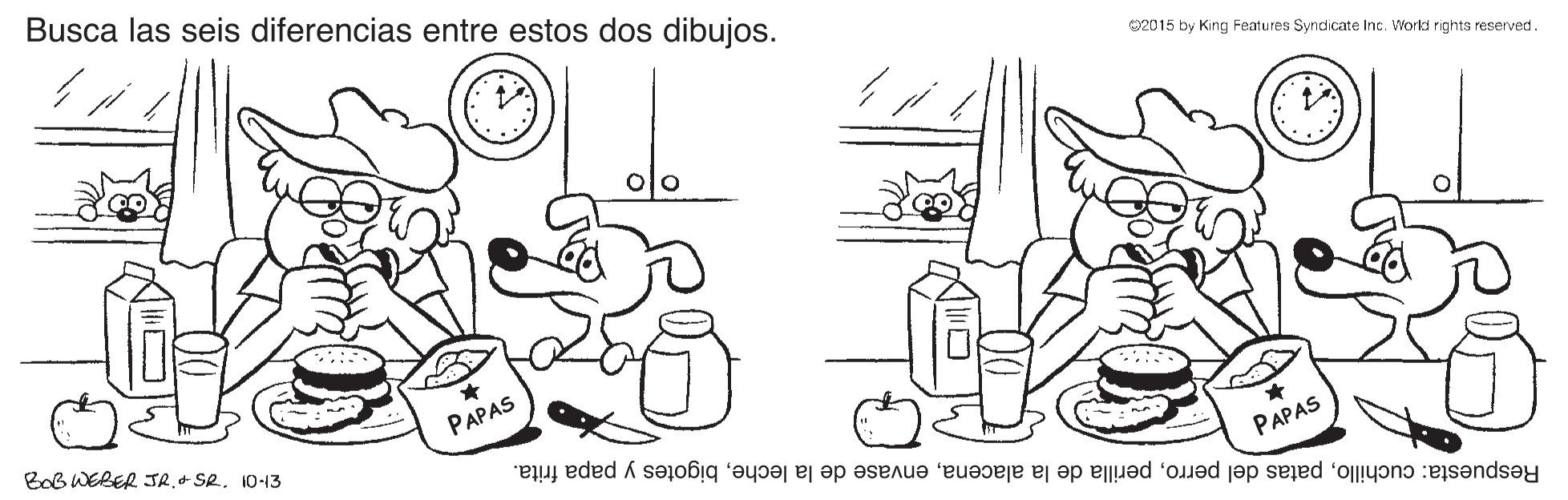 Mammal OCR: Busca las seis diferencias entre estos dos dibujos. 2015 by King Features Syndicate Inc. Workd rights reserved. BoB WERER JR.+ SR. 10-13 PAPAS Respuesta: cuchillobigotes y papa frita. PAPAS Busca las seis diferencias entre estos dos dibujos. 2015 by King Features Syndicate Inc. Workd rights reserved. BoB WERER JR.+ SR. 10-13 PAPAS Respuesta: cuchillopatas del perroperilla de la alacenaenvase de la lechebigotes y papa frita. PAPAS